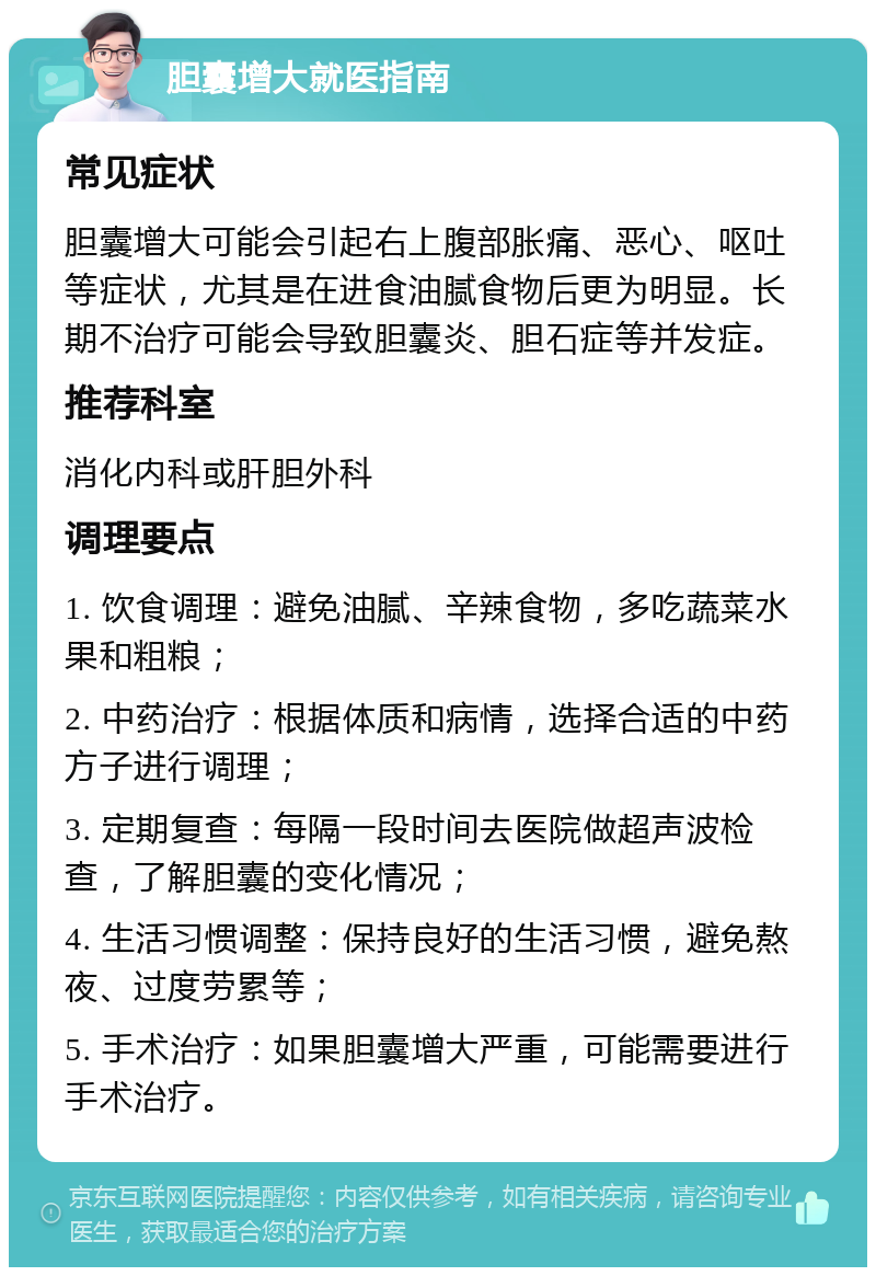 胆囊增大就医指南 常见症状 胆囊增大可能会引起右上腹部胀痛、恶心、呕吐等症状，尤其是在进食油腻食物后更为明显。长期不治疗可能会导致胆囊炎、胆石症等并发症。 推荐科室 消化内科或肝胆外科 调理要点 1. 饮食调理：避免油腻、辛辣食物，多吃蔬菜水果和粗粮； 2. 中药治疗：根据体质和病情，选择合适的中药方子进行调理； 3. 定期复查：每隔一段时间去医院做超声波检查，了解胆囊的变化情况； 4. 生活习惯调整：保持良好的生活习惯，避免熬夜、过度劳累等； 5. 手术治疗：如果胆囊增大严重，可能需要进行手术治疗。