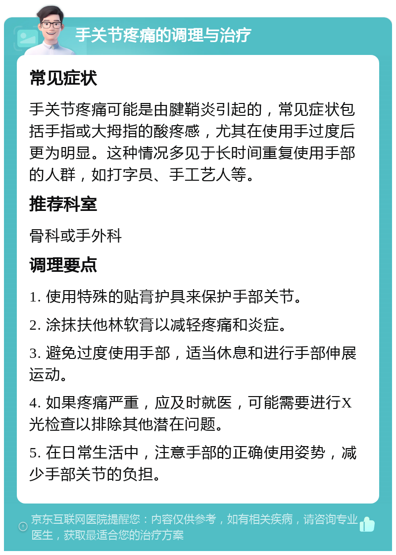 手关节疼痛的调理与治疗 常见症状 手关节疼痛可能是由腱鞘炎引起的，常见症状包括手指或大拇指的酸疼感，尤其在使用手过度后更为明显。这种情况多见于长时间重复使用手部的人群，如打字员、手工艺人等。 推荐科室 骨科或手外科 调理要点 1. 使用特殊的贴膏护具来保护手部关节。 2. 涂抹扶他林软膏以减轻疼痛和炎症。 3. 避免过度使用手部，适当休息和进行手部伸展运动。 4. 如果疼痛严重，应及时就医，可能需要进行X光检查以排除其他潜在问题。 5. 在日常生活中，注意手部的正确使用姿势，减少手部关节的负担。