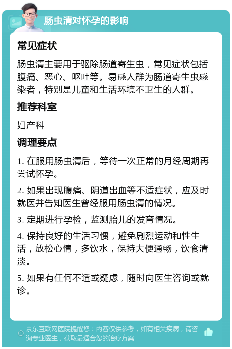 肠虫清对怀孕的影响 常见症状 肠虫清主要用于驱除肠道寄生虫，常见症状包括腹痛、恶心、呕吐等。易感人群为肠道寄生虫感染者，特别是儿童和生活环境不卫生的人群。 推荐科室 妇产科 调理要点 1. 在服用肠虫清后，等待一次正常的月经周期再尝试怀孕。 2. 如果出现腹痛、阴道出血等不适症状，应及时就医并告知医生曾经服用肠虫清的情况。 3. 定期进行孕检，监测胎儿的发育情况。 4. 保持良好的生活习惯，避免剧烈运动和性生活，放松心情，多饮水，保持大便通畅，饮食清淡。 5. 如果有任何不适或疑虑，随时向医生咨询或就诊。