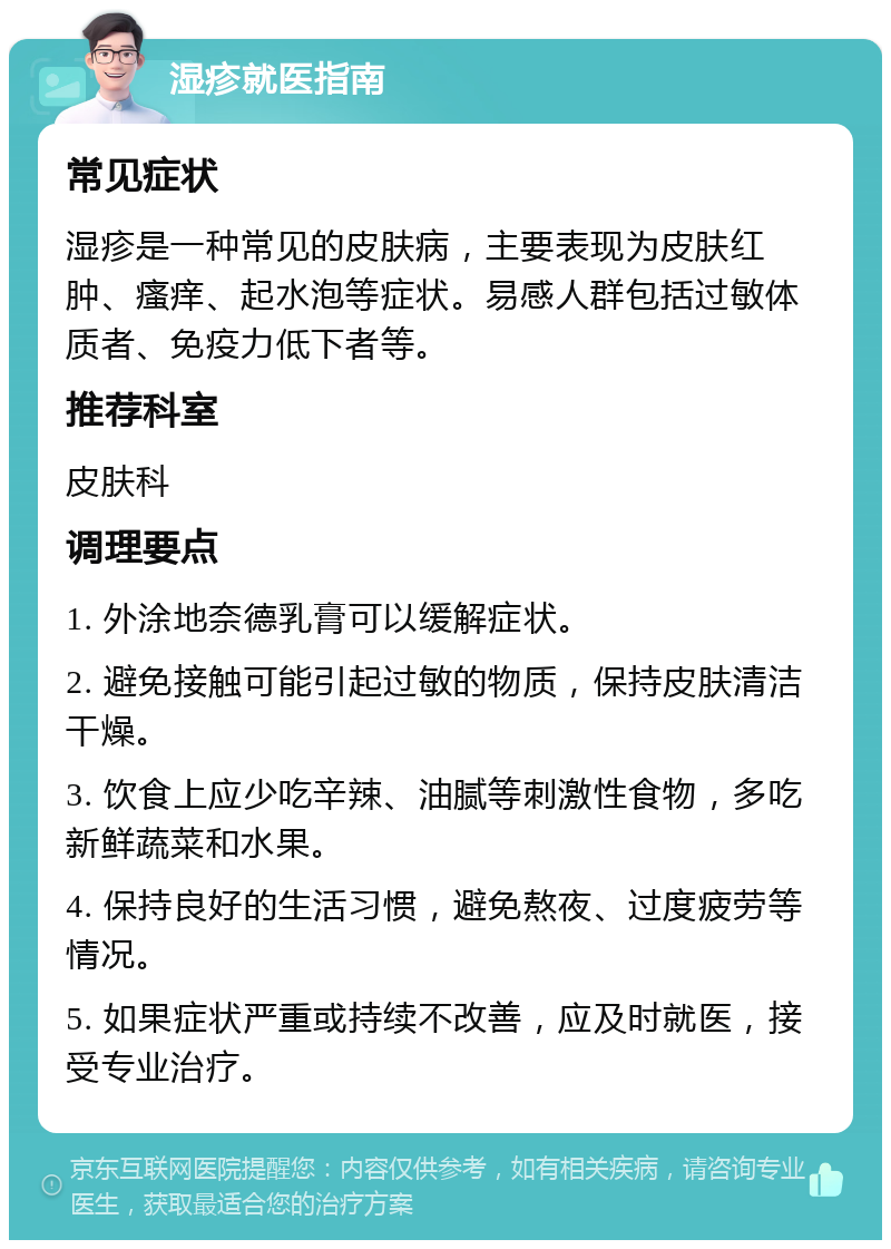 湿疹就医指南 常见症状 湿疹是一种常见的皮肤病，主要表现为皮肤红肿、瘙痒、起水泡等症状。易感人群包括过敏体质者、免疫力低下者等。 推荐科室 皮肤科 调理要点 1. 外涂地奈德乳膏可以缓解症状。 2. 避免接触可能引起过敏的物质，保持皮肤清洁干燥。 3. 饮食上应少吃辛辣、油腻等刺激性食物，多吃新鲜蔬菜和水果。 4. 保持良好的生活习惯，避免熬夜、过度疲劳等情况。 5. 如果症状严重或持续不改善，应及时就医，接受专业治疗。