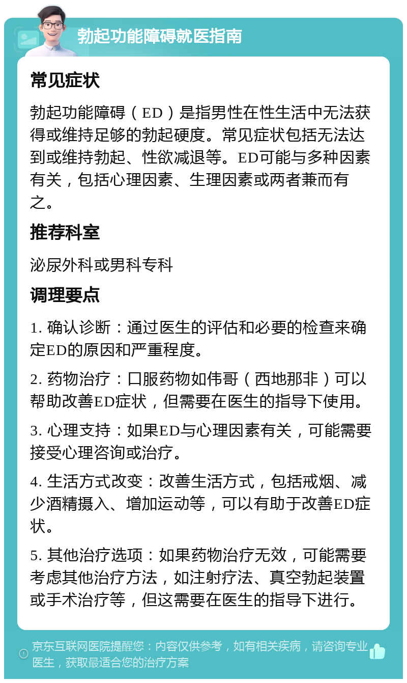 勃起功能障碍就医指南 常见症状 勃起功能障碍（ED）是指男性在性生活中无法获得或维持足够的勃起硬度。常见症状包括无法达到或维持勃起、性欲减退等。ED可能与多种因素有关，包括心理因素、生理因素或两者兼而有之。 推荐科室 泌尿外科或男科专科 调理要点 1. 确认诊断：通过医生的评估和必要的检查来确定ED的原因和严重程度。 2. 药物治疗：口服药物如伟哥（西地那非）可以帮助改善ED症状，但需要在医生的指导下使用。 3. 心理支持：如果ED与心理因素有关，可能需要接受心理咨询或治疗。 4. 生活方式改变：改善生活方式，包括戒烟、减少酒精摄入、增加运动等，可以有助于改善ED症状。 5. 其他治疗选项：如果药物治疗无效，可能需要考虑其他治疗方法，如注射疗法、真空勃起装置或手术治疗等，但这需要在医生的指导下进行。