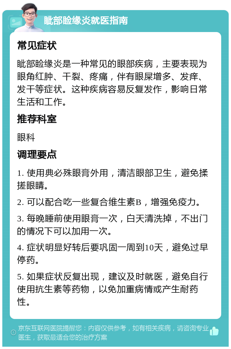 眦部睑缘炎就医指南 常见症状 眦部睑缘炎是一种常见的眼部疾病，主要表现为眼角红肿、干裂、疼痛，伴有眼屎增多、发痒、发干等症状。这种疾病容易反复发作，影响日常生活和工作。 推荐科室 眼科 调理要点 1. 使用典必殊眼膏外用，清洁眼部卫生，避免揉搓眼睛。 2. 可以配合吃一些复合维生素B，增强免疫力。 3. 每晚睡前使用眼膏一次，白天清洗掉，不出门的情况下可以加用一次。 4. 症状明显好转后要巩固一周到10天，避免过早停药。 5. 如果症状反复出现，建议及时就医，避免自行使用抗生素等药物，以免加重病情或产生耐药性。