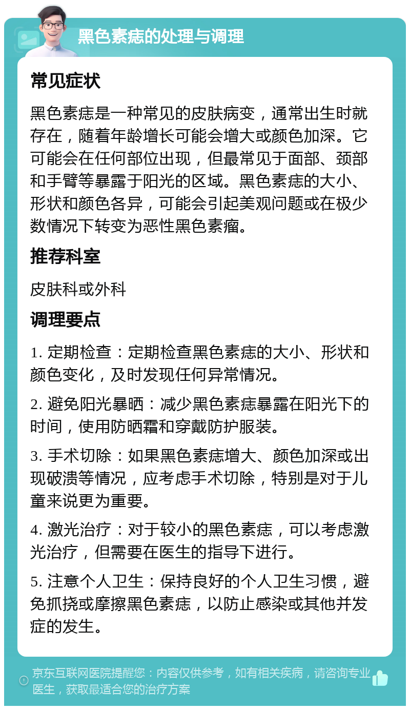 黑色素痣的处理与调理 常见症状 黑色素痣是一种常见的皮肤病变，通常出生时就存在，随着年龄增长可能会增大或颜色加深。它可能会在任何部位出现，但最常见于面部、颈部和手臂等暴露于阳光的区域。黑色素痣的大小、形状和颜色各异，可能会引起美观问题或在极少数情况下转变为恶性黑色素瘤。 推荐科室 皮肤科或外科 调理要点 1. 定期检查：定期检查黑色素痣的大小、形状和颜色变化，及时发现任何异常情况。 2. 避免阳光暴晒：减少黑色素痣暴露在阳光下的时间，使用防晒霜和穿戴防护服装。 3. 手术切除：如果黑色素痣增大、颜色加深或出现破溃等情况，应考虑手术切除，特别是对于儿童来说更为重要。 4. 激光治疗：对于较小的黑色素痣，可以考虑激光治疗，但需要在医生的指导下进行。 5. 注意个人卫生：保持良好的个人卫生习惯，避免抓挠或摩擦黑色素痣，以防止感染或其他并发症的发生。