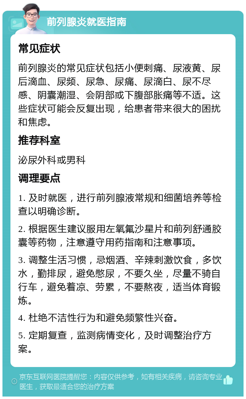 前列腺炎就医指南 常见症状 前列腺炎的常见症状包括小便刺痛、尿液黄、尿后滴血、尿频、尿急、尿痛、尿滴白、尿不尽感、阴囊潮湿、会阴部或下腹部胀痛等不适。这些症状可能会反复出现，给患者带来很大的困扰和焦虑。 推荐科室 泌尿外科或男科 调理要点 1. 及时就医，进行前列腺液常规和细菌培养等检查以明确诊断。 2. 根据医生建议服用左氧氟沙星片和前列舒通胶囊等药物，注意遵守用药指南和注意事项。 3. 调整生活习惯，忌烟酒、辛辣刺激饮食，多饮水，勤排尿，避免憋尿，不要久坐，尽量不骑自行车，避免着凉、劳累，不要熬夜，适当体育锻炼。 4. 杜绝不洁性行为和避免频繁性兴奋。 5. 定期复查，监测病情变化，及时调整治疗方案。