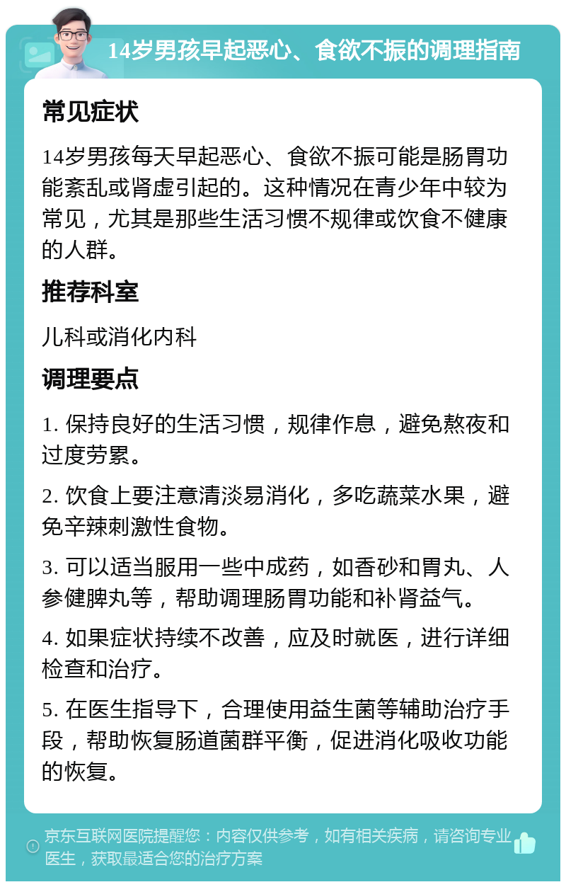 14岁男孩早起恶心、食欲不振的调理指南 常见症状 14岁男孩每天早起恶心、食欲不振可能是肠胃功能紊乱或肾虚引起的。这种情况在青少年中较为常见，尤其是那些生活习惯不规律或饮食不健康的人群。 推荐科室 儿科或消化内科 调理要点 1. 保持良好的生活习惯，规律作息，避免熬夜和过度劳累。 2. 饮食上要注意清淡易消化，多吃蔬菜水果，避免辛辣刺激性食物。 3. 可以适当服用一些中成药，如香砂和胃丸、人参健脾丸等，帮助调理肠胃功能和补肾益气。 4. 如果症状持续不改善，应及时就医，进行详细检查和治疗。 5. 在医生指导下，合理使用益生菌等辅助治疗手段，帮助恢复肠道菌群平衡，促进消化吸收功能的恢复。