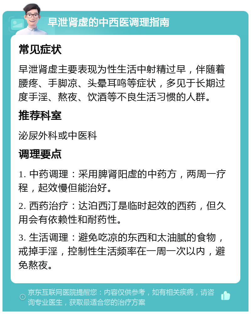 早泄肾虚的中西医调理指南 常见症状 早泄肾虚主要表现为性生活中射精过早，伴随着腰疼、手脚凉、头晕耳鸣等症状，多见于长期过度手淫、熬夜、饮酒等不良生活习惯的人群。 推荐科室 泌尿外科或中医科 调理要点 1. 中药调理：采用脾肾阳虚的中药方，两周一疗程，起效慢但能治好。 2. 西药治疗：达泊西汀是临时起效的西药，但久用会有依赖性和耐药性。 3. 生活调理：避免吃凉的东西和太油腻的食物，戒掉手淫，控制性生活频率在一周一次以内，避免熬夜。