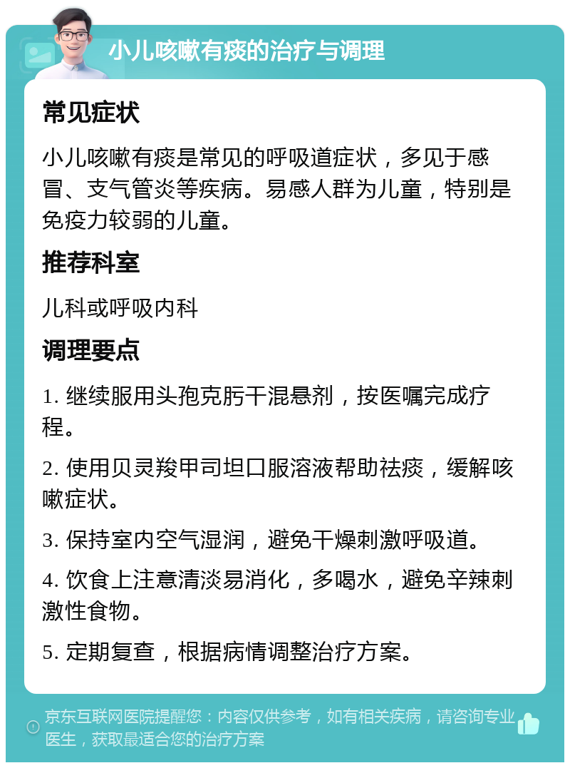 小儿咳嗽有痰的治疗与调理 常见症状 小儿咳嗽有痰是常见的呼吸道症状，多见于感冒、支气管炎等疾病。易感人群为儿童，特别是免疫力较弱的儿童。 推荐科室 儿科或呼吸内科 调理要点 1. 继续服用头孢克肟干混悬剂，按医嘱完成疗程。 2. 使用贝灵羧甲司坦口服溶液帮助祛痰，缓解咳嗽症状。 3. 保持室内空气湿润，避免干燥刺激呼吸道。 4. 饮食上注意清淡易消化，多喝水，避免辛辣刺激性食物。 5. 定期复查，根据病情调整治疗方案。