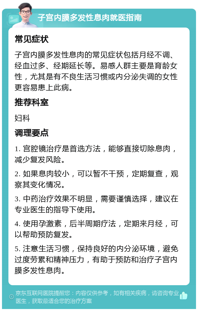 子宫内膜多发性息肉就医指南 常见症状 子宫内膜多发性息肉的常见症状包括月经不调、经血过多、经期延长等。易感人群主要是育龄女性，尤其是有不良生活习惯或内分泌失调的女性更容易患上此病。 推荐科室 妇科 调理要点 1. 宫腔镜治疗是首选方法，能够直接切除息肉，减少复发风险。 2. 如果息肉较小，可以暂不干预，定期复查，观察其变化情况。 3. 中药治疗效果不明显，需要谨慎选择，建议在专业医生的指导下使用。 4. 使用孕激素，后半周期疗法，定期来月经，可以帮助预防复发。 5. 注意生活习惯，保持良好的内分泌环境，避免过度劳累和精神压力，有助于预防和治疗子宫内膜多发性息肉。