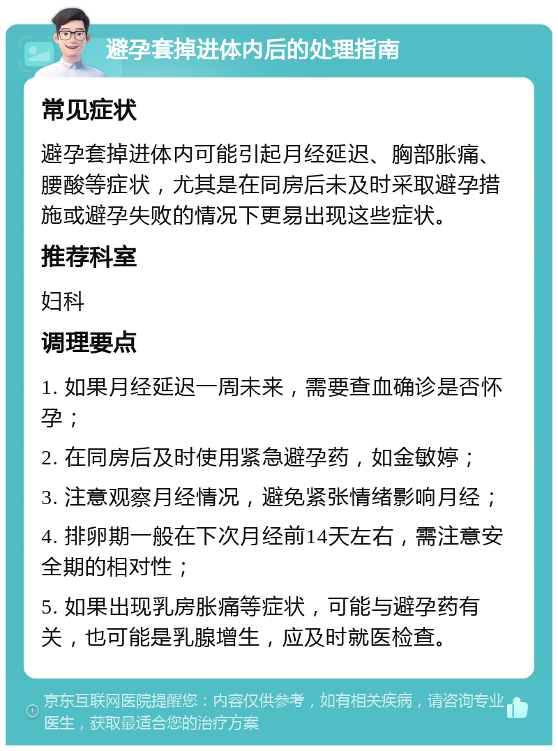 避孕套掉进体内后的处理指南 常见症状 避孕套掉进体内可能引起月经延迟、胸部胀痛、腰酸等症状，尤其是在同房后未及时采取避孕措施或避孕失败的情况下更易出现这些症状。 推荐科室 妇科 调理要点 1. 如果月经延迟一周未来，需要查血确诊是否怀孕； 2. 在同房后及时使用紧急避孕药，如金敏婷； 3. 注意观察月经情况，避免紧张情绪影响月经； 4. 排卵期一般在下次月经前14天左右，需注意安全期的相对性； 5. 如果出现乳房胀痛等症状，可能与避孕药有关，也可能是乳腺增生，应及时就医检查。