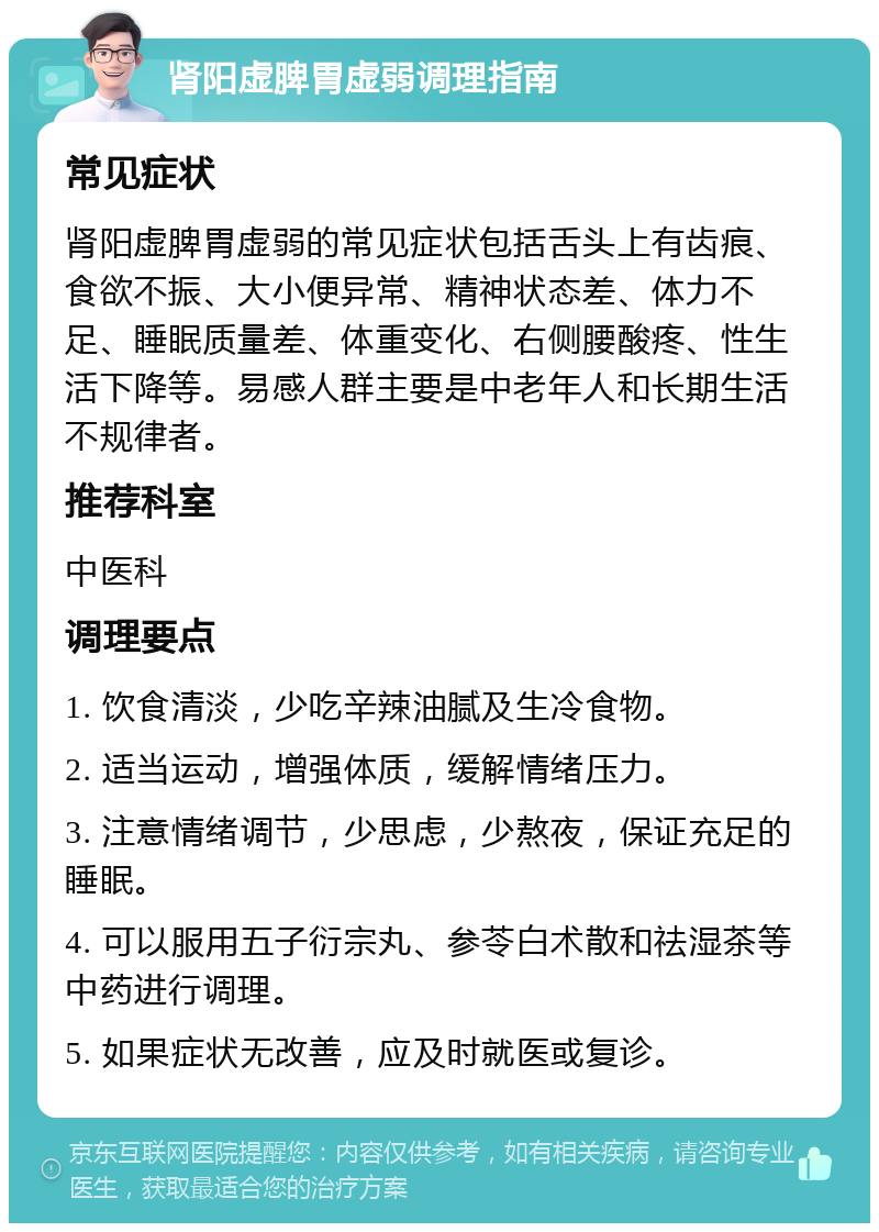 肾阳虚脾胃虚弱调理指南 常见症状 肾阳虚脾胃虚弱的常见症状包括舌头上有齿痕、食欲不振、大小便异常、精神状态差、体力不足、睡眠质量差、体重变化、右侧腰酸疼、性生活下降等。易感人群主要是中老年人和长期生活不规律者。 推荐科室 中医科 调理要点 1. 饮食清淡，少吃辛辣油腻及生冷食物。 2. 适当运动，增强体质，缓解情绪压力。 3. 注意情绪调节，少思虑，少熬夜，保证充足的睡眠。 4. 可以服用五子衍宗丸、参苓白术散和祛湿茶等中药进行调理。 5. 如果症状无改善，应及时就医或复诊。