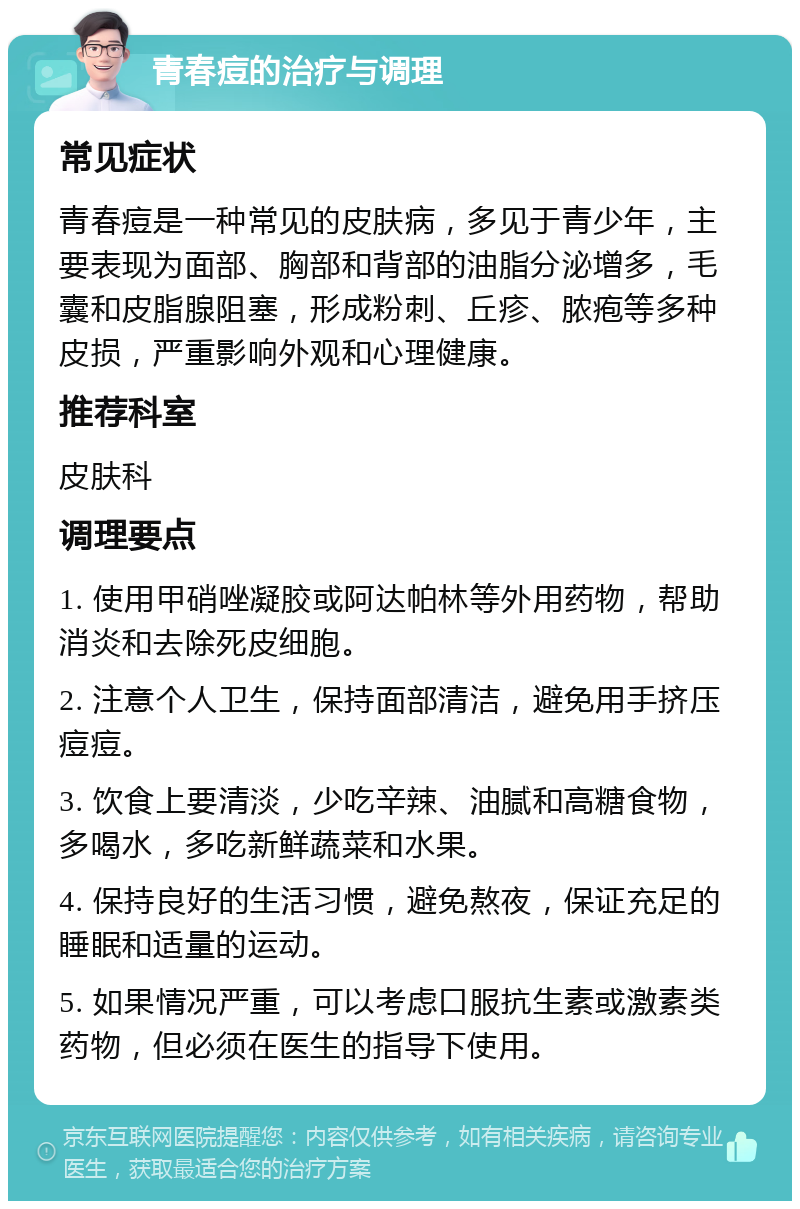 青春痘的治疗与调理 常见症状 青春痘是一种常见的皮肤病，多见于青少年，主要表现为面部、胸部和背部的油脂分泌增多，毛囊和皮脂腺阻塞，形成粉刺、丘疹、脓疱等多种皮损，严重影响外观和心理健康。 推荐科室 皮肤科 调理要点 1. 使用甲硝唑凝胶或阿达帕林等外用药物，帮助消炎和去除死皮细胞。 2. 注意个人卫生，保持面部清洁，避免用手挤压痘痘。 3. 饮食上要清淡，少吃辛辣、油腻和高糖食物，多喝水，多吃新鲜蔬菜和水果。 4. 保持良好的生活习惯，避免熬夜，保证充足的睡眠和适量的运动。 5. 如果情况严重，可以考虑口服抗生素或激素类药物，但必须在医生的指导下使用。