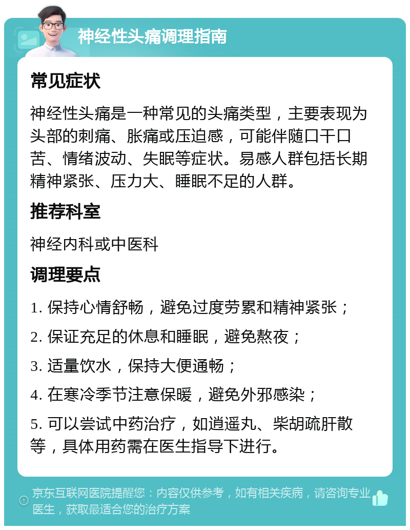 神经性头痛调理指南 常见症状 神经性头痛是一种常见的头痛类型，主要表现为头部的刺痛、胀痛或压迫感，可能伴随口干口苦、情绪波动、失眠等症状。易感人群包括长期精神紧张、压力大、睡眠不足的人群。 推荐科室 神经内科或中医科 调理要点 1. 保持心情舒畅，避免过度劳累和精神紧张； 2. 保证充足的休息和睡眠，避免熬夜； 3. 适量饮水，保持大便通畅； 4. 在寒冷季节注意保暖，避免外邪感染； 5. 可以尝试中药治疗，如逍遥丸、柴胡疏肝散等，具体用药需在医生指导下进行。