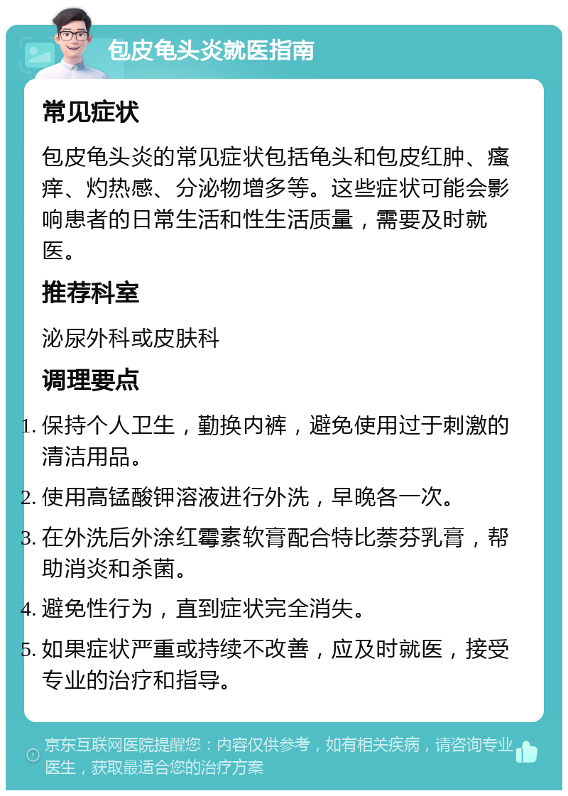 包皮龟头炎就医指南 常见症状 包皮龟头炎的常见症状包括龟头和包皮红肿、瘙痒、灼热感、分泌物增多等。这些症状可能会影响患者的日常生活和性生活质量，需要及时就医。 推荐科室 泌尿外科或皮肤科 调理要点 保持个人卫生，勤换内裤，避免使用过于刺激的清洁用品。 使用高锰酸钾溶液进行外洗，早晚各一次。 在外洗后外涂红霉素软膏配合特比萘芬乳膏，帮助消炎和杀菌。 避免性行为，直到症状完全消失。 如果症状严重或持续不改善，应及时就医，接受专业的治疗和指导。