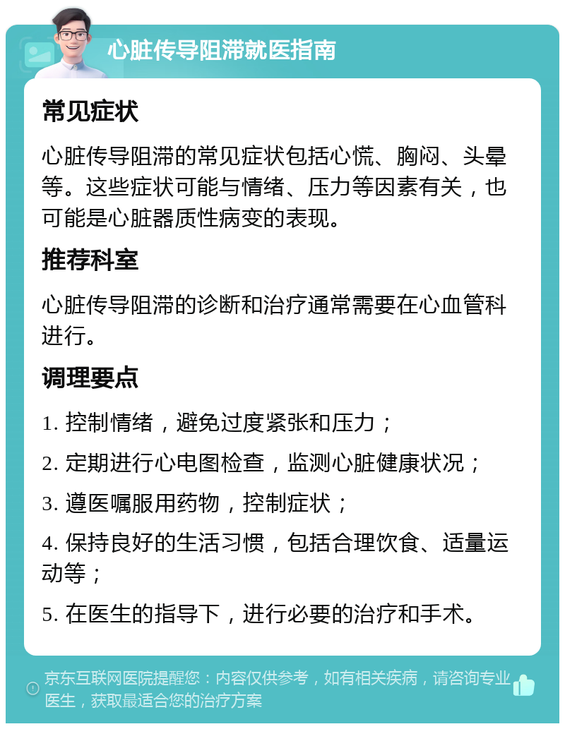 心脏传导阻滞就医指南 常见症状 心脏传导阻滞的常见症状包括心慌、胸闷、头晕等。这些症状可能与情绪、压力等因素有关，也可能是心脏器质性病变的表现。 推荐科室 心脏传导阻滞的诊断和治疗通常需要在心血管科进行。 调理要点 1. 控制情绪，避免过度紧张和压力； 2. 定期进行心电图检查，监测心脏健康状况； 3. 遵医嘱服用药物，控制症状； 4. 保持良好的生活习惯，包括合理饮食、适量运动等； 5. 在医生的指导下，进行必要的治疗和手术。