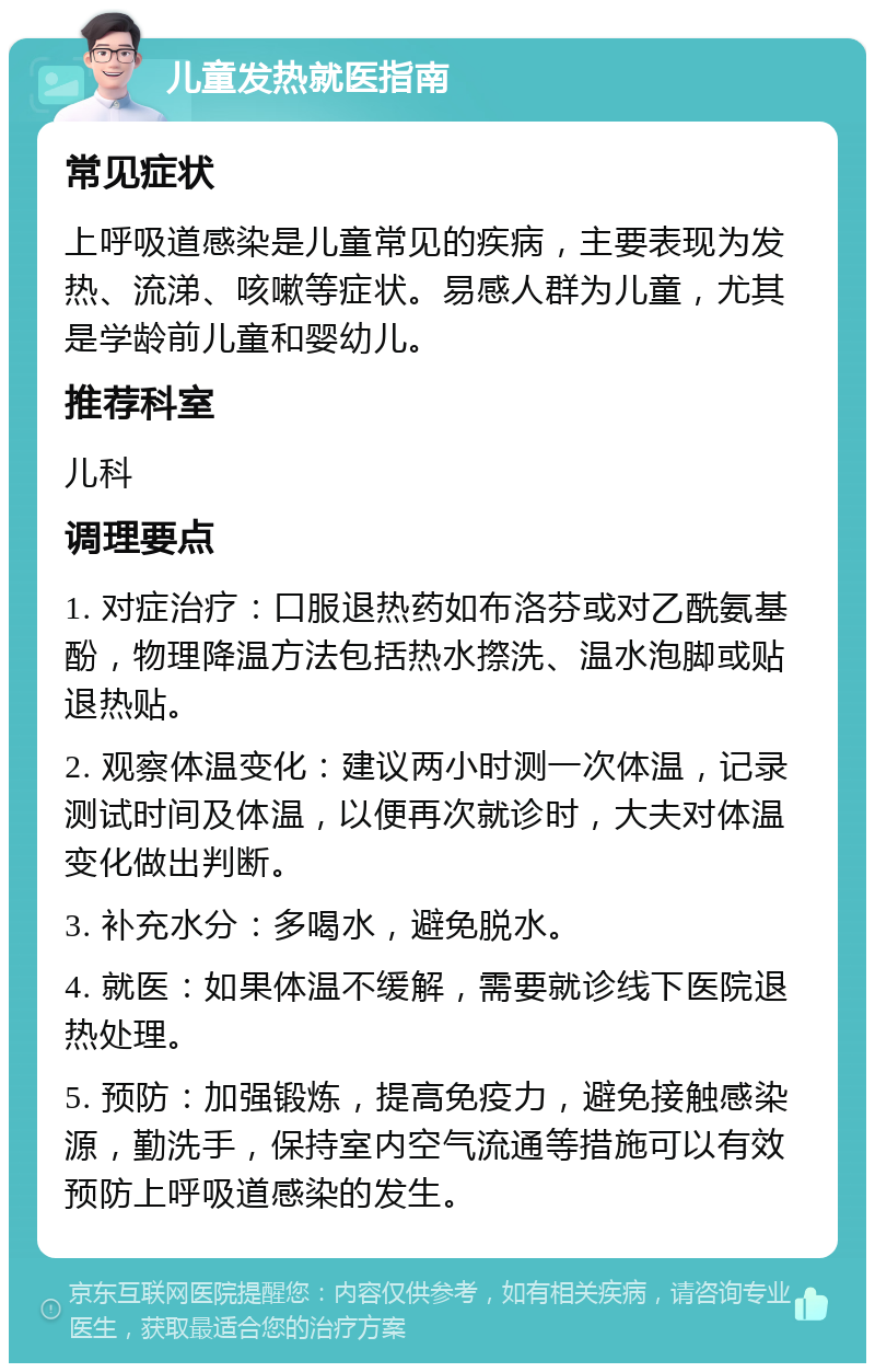 儿童发热就医指南 常见症状 上呼吸道感染是儿童常见的疾病，主要表现为发热、流涕、咳嗽等症状。易感人群为儿童，尤其是学龄前儿童和婴幼儿。 推荐科室 儿科 调理要点 1. 对症治疗：口服退热药如布洛芬或对乙酰氨基酚，物理降温方法包括热水摖洗、温水泡脚或贴退热贴。 2. 观察体温变化：建议两小时测一次体温，记录测试时间及体温，以便再次就诊时，大夫对体温变化做出判断。 3. 补充水分：多喝水，避免脱水。 4. 就医：如果体温不缓解，需要就诊线下医院退热处理。 5. 预防：加强锻炼，提高免疫力，避免接触感染源，勤洗手，保持室内空气流通等措施可以有效预防上呼吸道感染的发生。