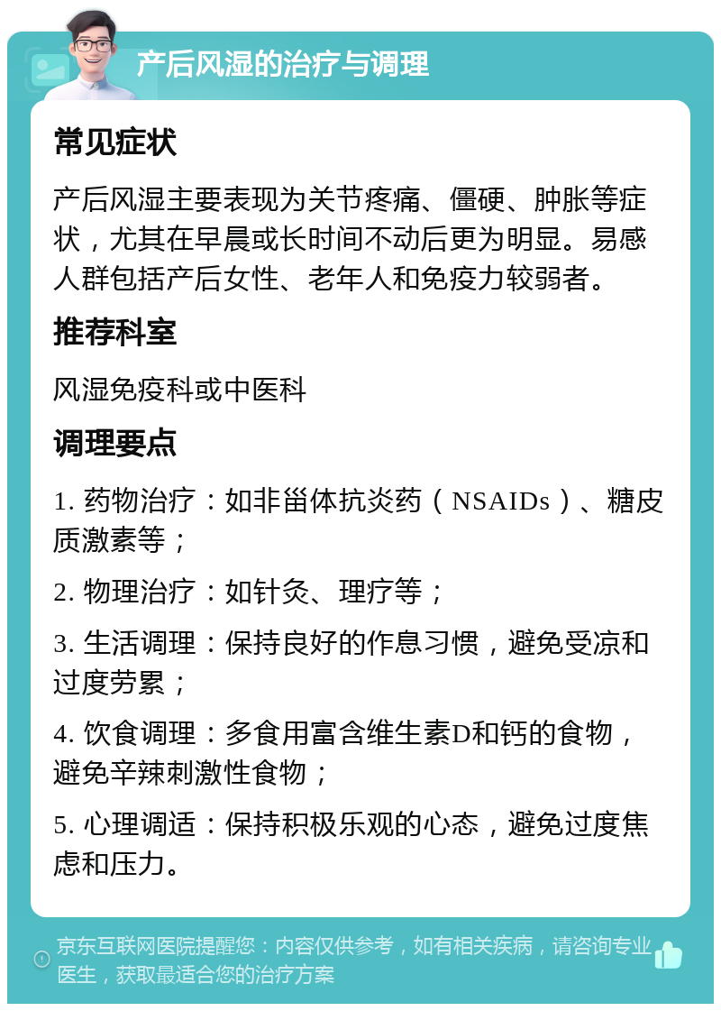 产后风湿的治疗与调理 常见症状 产后风湿主要表现为关节疼痛、僵硬、肿胀等症状，尤其在早晨或长时间不动后更为明显。易感人群包括产后女性、老年人和免疫力较弱者。 推荐科室 风湿免疫科或中医科 调理要点 1. 药物治疗：如非甾体抗炎药（NSAIDs）、糖皮质激素等； 2. 物理治疗：如针灸、理疗等； 3. 生活调理：保持良好的作息习惯，避免受凉和过度劳累； 4. 饮食调理：多食用富含维生素D和钙的食物，避免辛辣刺激性食物； 5. 心理调适：保持积极乐观的心态，避免过度焦虑和压力。