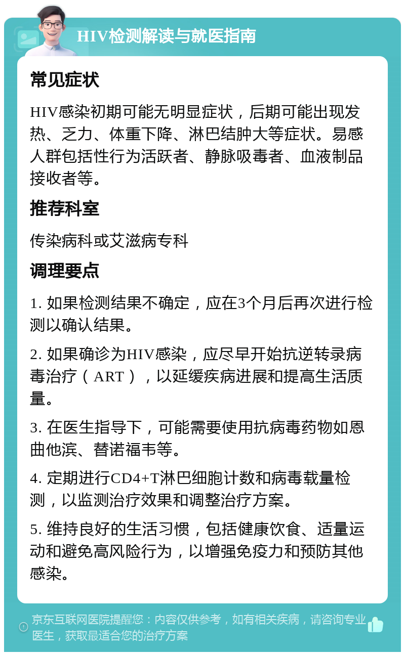 HIV检测解读与就医指南 常见症状 HIV感染初期可能无明显症状，后期可能出现发热、乏力、体重下降、淋巴结肿大等症状。易感人群包括性行为活跃者、静脉吸毒者、血液制品接收者等。 推荐科室 传染病科或艾滋病专科 调理要点 1. 如果检测结果不确定，应在3个月后再次进行检测以确认结果。 2. 如果确诊为HIV感染，应尽早开始抗逆转录病毒治疗（ART），以延缓疾病进展和提高生活质量。 3. 在医生指导下，可能需要使用抗病毒药物如恩曲他滨、替诺福韦等。 4. 定期进行CD4+T淋巴细胞计数和病毒载量检测，以监测治疗效果和调整治疗方案。 5. 维持良好的生活习惯，包括健康饮食、适量运动和避免高风险行为，以增强免疫力和预防其他感染。