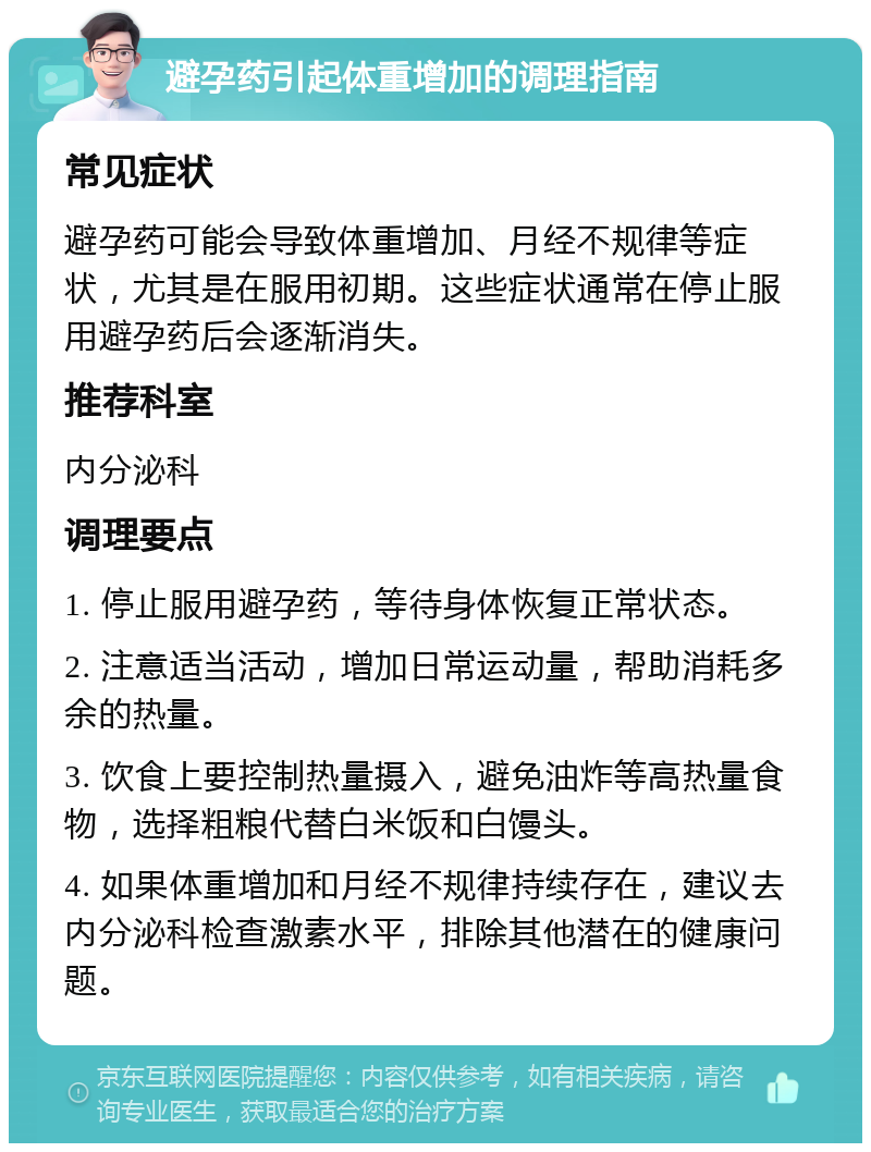 避孕药引起体重增加的调理指南 常见症状 避孕药可能会导致体重增加、月经不规律等症状，尤其是在服用初期。这些症状通常在停止服用避孕药后会逐渐消失。 推荐科室 内分泌科 调理要点 1. 停止服用避孕药，等待身体恢复正常状态。 2. 注意适当活动，增加日常运动量，帮助消耗多余的热量。 3. 饮食上要控制热量摄入，避免油炸等高热量食物，选择粗粮代替白米饭和白馒头。 4. 如果体重增加和月经不规律持续存在，建议去内分泌科检查激素水平，排除其他潜在的健康问题。