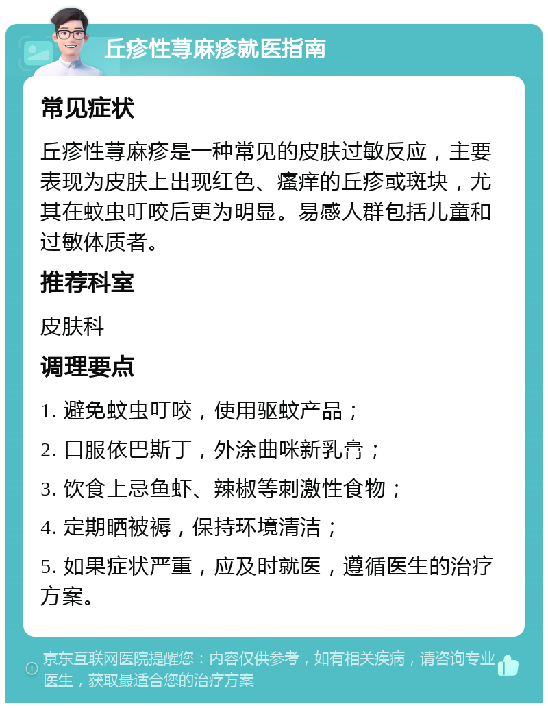 丘疹性荨麻疹就医指南 常见症状 丘疹性荨麻疹是一种常见的皮肤过敏反应，主要表现为皮肤上出现红色、瘙痒的丘疹或斑块，尤其在蚊虫叮咬后更为明显。易感人群包括儿童和过敏体质者。 推荐科室 皮肤科 调理要点 1. 避免蚊虫叮咬，使用驱蚊产品； 2. 口服依巴斯丁，外涂曲咪新乳膏； 3. 饮食上忌鱼虾、辣椒等刺激性食物； 4. 定期晒被褥，保持环境清洁； 5. 如果症状严重，应及时就医，遵循医生的治疗方案。