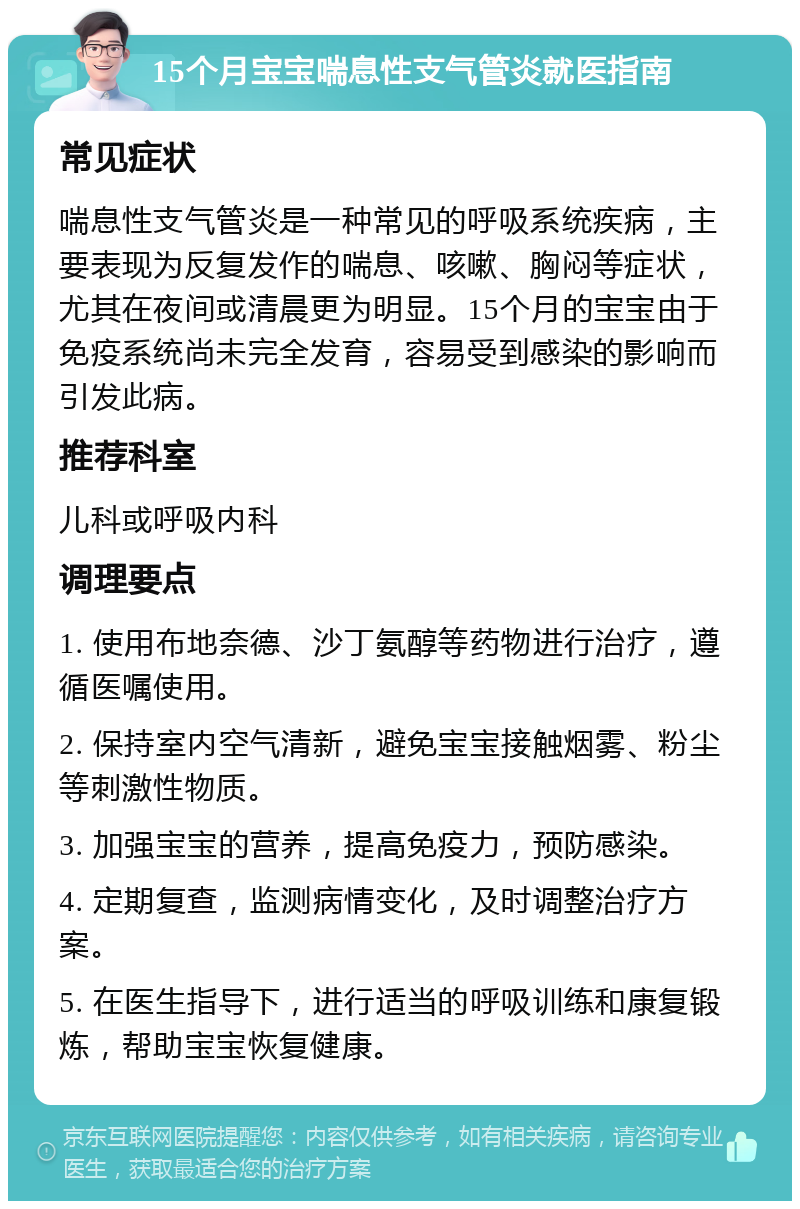 15个月宝宝喘息性支气管炎就医指南 常见症状 喘息性支气管炎是一种常见的呼吸系统疾病，主要表现为反复发作的喘息、咳嗽、胸闷等症状，尤其在夜间或清晨更为明显。15个月的宝宝由于免疫系统尚未完全发育，容易受到感染的影响而引发此病。 推荐科室 儿科或呼吸内科 调理要点 1. 使用布地奈德、沙丁氨醇等药物进行治疗，遵循医嘱使用。 2. 保持室内空气清新，避免宝宝接触烟雾、粉尘等刺激性物质。 3. 加强宝宝的营养，提高免疫力，预防感染。 4. 定期复查，监测病情变化，及时调整治疗方案。 5. 在医生指导下，进行适当的呼吸训练和康复锻炼，帮助宝宝恢复健康。