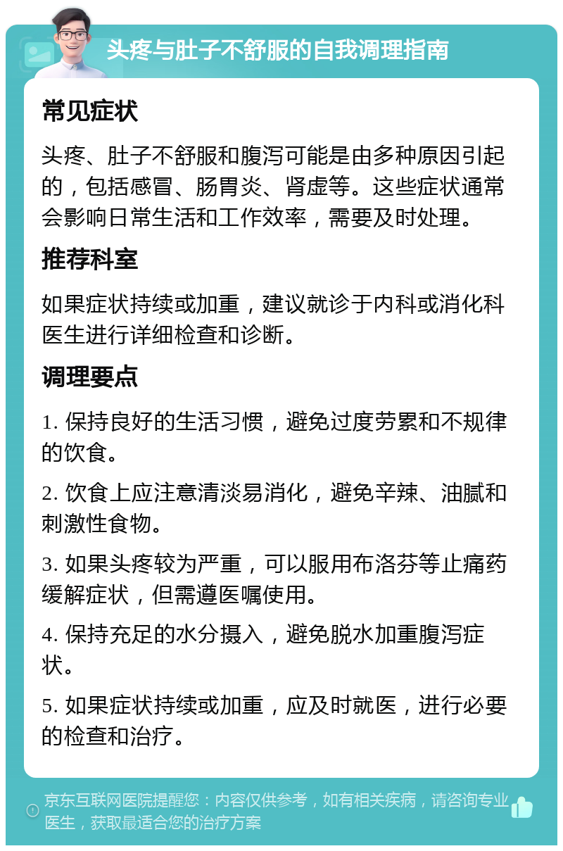 头疼与肚子不舒服的自我调理指南 常见症状 头疼、肚子不舒服和腹泻可能是由多种原因引起的，包括感冒、肠胃炎、肾虚等。这些症状通常会影响日常生活和工作效率，需要及时处理。 推荐科室 如果症状持续或加重，建议就诊于内科或消化科医生进行详细检查和诊断。 调理要点 1. 保持良好的生活习惯，避免过度劳累和不规律的饮食。 2. 饮食上应注意清淡易消化，避免辛辣、油腻和刺激性食物。 3. 如果头疼较为严重，可以服用布洛芬等止痛药缓解症状，但需遵医嘱使用。 4. 保持充足的水分摄入，避免脱水加重腹泻症状。 5. 如果症状持续或加重，应及时就医，进行必要的检查和治疗。