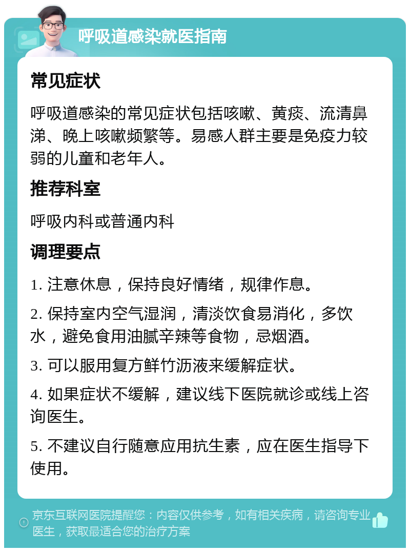 呼吸道感染就医指南 常见症状 呼吸道感染的常见症状包括咳嗽、黄痰、流清鼻涕、晚上咳嗽频繁等。易感人群主要是免疫力较弱的儿童和老年人。 推荐科室 呼吸内科或普通内科 调理要点 1. 注意休息，保持良好情绪，规律作息。 2. 保持室内空气湿润，清淡饮食易消化，多饮水，避免食用油腻辛辣等食物，忌烟酒。 3. 可以服用复方鲜竹沥液来缓解症状。 4. 如果症状不缓解，建议线下医院就诊或线上咨询医生。 5. 不建议自行随意应用抗生素，应在医生指导下使用。