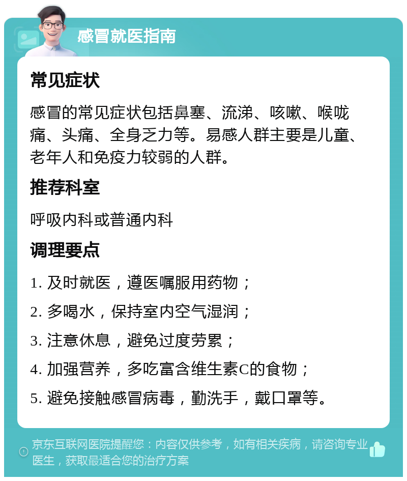 感冒就医指南 常见症状 感冒的常见症状包括鼻塞、流涕、咳嗽、喉咙痛、头痛、全身乏力等。易感人群主要是儿童、老年人和免疫力较弱的人群。 推荐科室 呼吸内科或普通内科 调理要点 1. 及时就医，遵医嘱服用药物； 2. 多喝水，保持室内空气湿润； 3. 注意休息，避免过度劳累； 4. 加强营养，多吃富含维生素C的食物； 5. 避免接触感冒病毒，勤洗手，戴口罩等。