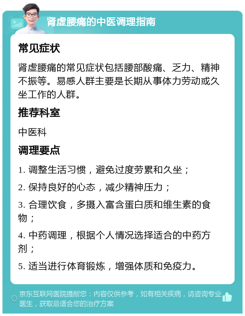 肾虚腰痛的中医调理指南 常见症状 肾虚腰痛的常见症状包括腰部酸痛、乏力、精神不振等。易感人群主要是长期从事体力劳动或久坐工作的人群。 推荐科室 中医科 调理要点 1. 调整生活习惯，避免过度劳累和久坐； 2. 保持良好的心态，减少精神压力； 3. 合理饮食，多摄入富含蛋白质和维生素的食物； 4. 中药调理，根据个人情况选择适合的中药方剂； 5. 适当进行体育锻炼，增强体质和免疫力。