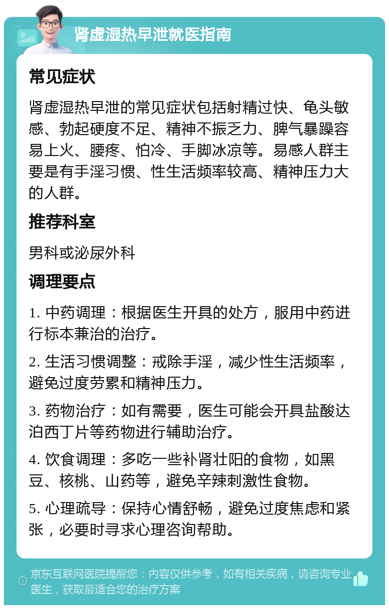 肾虚湿热早泄就医指南 常见症状 肾虚湿热早泄的常见症状包括射精过快、龟头敏感、勃起硬度不足、精神不振乏力、脾气暴躁容易上火、腰疼、怕冷、手脚冰凉等。易感人群主要是有手淫习惯、性生活频率较高、精神压力大的人群。 推荐科室 男科或泌尿外科 调理要点 1. 中药调理：根据医生开具的处方，服用中药进行标本兼治的治疗。 2. 生活习惯调整：戒除手淫，减少性生活频率，避免过度劳累和精神压力。 3. 药物治疗：如有需要，医生可能会开具盐酸达泊西丁片等药物进行辅助治疗。 4. 饮食调理：多吃一些补肾壮阳的食物，如黑豆、核桃、山药等，避免辛辣刺激性食物。 5. 心理疏导：保持心情舒畅，避免过度焦虑和紧张，必要时寻求心理咨询帮助。