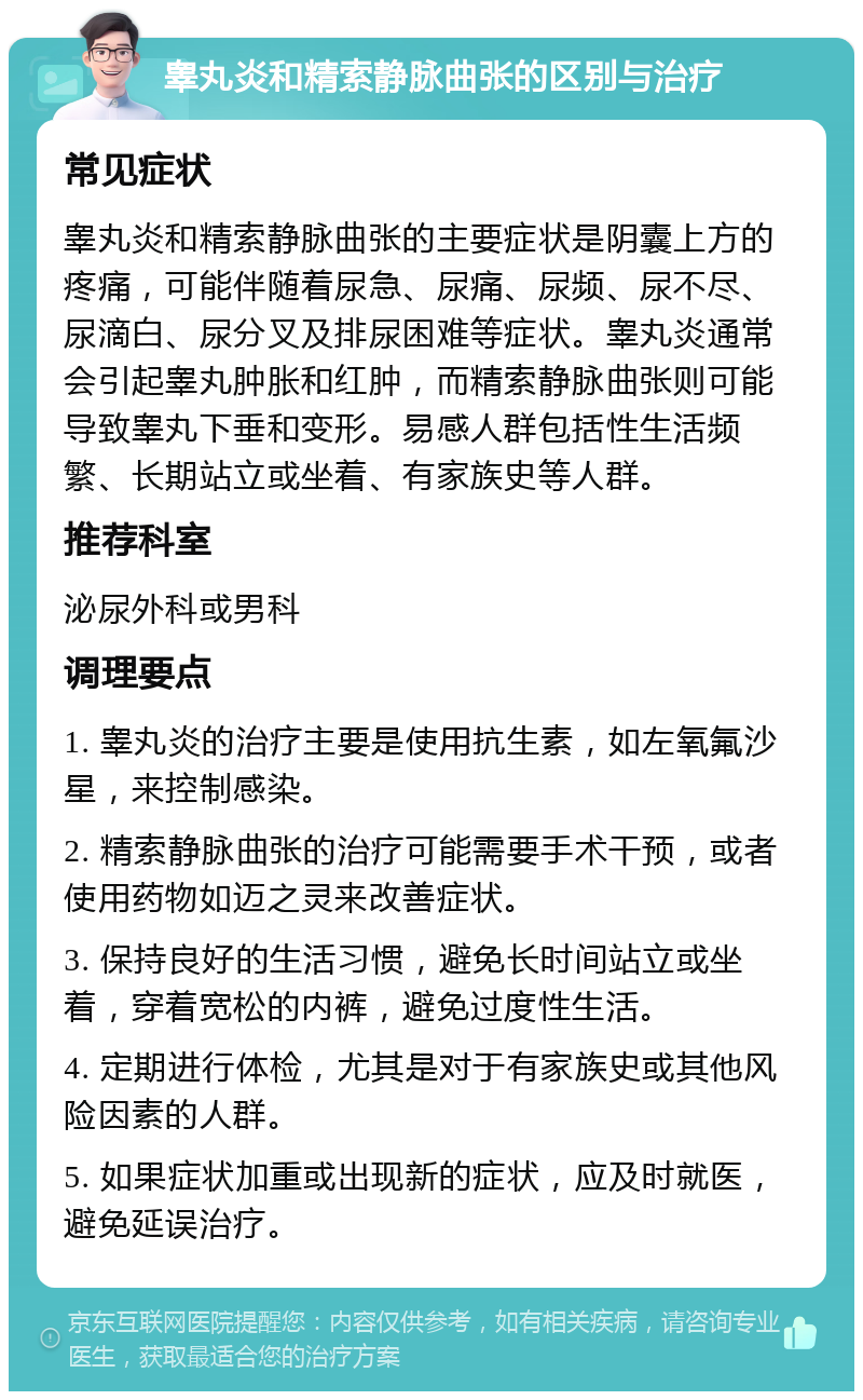 睾丸炎和精索静脉曲张的区别与治疗 常见症状 睾丸炎和精索静脉曲张的主要症状是阴囊上方的疼痛，可能伴随着尿急、尿痛、尿频、尿不尽、尿滴白、尿分叉及排尿困难等症状。睾丸炎通常会引起睾丸肿胀和红肿，而精索静脉曲张则可能导致睾丸下垂和变形。易感人群包括性生活频繁、长期站立或坐着、有家族史等人群。 推荐科室 泌尿外科或男科 调理要点 1. 睾丸炎的治疗主要是使用抗生素，如左氧氟沙星，来控制感染。 2. 精索静脉曲张的治疗可能需要手术干预，或者使用药物如迈之灵来改善症状。 3. 保持良好的生活习惯，避免长时间站立或坐着，穿着宽松的内裤，避免过度性生活。 4. 定期进行体检，尤其是对于有家族史或其他风险因素的人群。 5. 如果症状加重或出现新的症状，应及时就医，避免延误治疗。