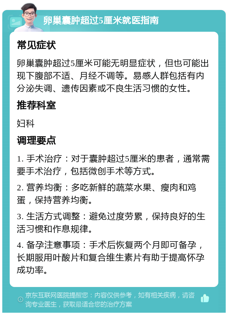 卵巢囊肿超过5厘米就医指南 常见症状 卵巢囊肿超过5厘米可能无明显症状，但也可能出现下腹部不适、月经不调等。易感人群包括有内分泌失调、遗传因素或不良生活习惯的女性。 推荐科室 妇科 调理要点 1. 手术治疗：对于囊肿超过5厘米的患者，通常需要手术治疗，包括微创手术等方式。 2. 营养均衡：多吃新鲜的蔬菜水果、瘦肉和鸡蛋，保持营养均衡。 3. 生活方式调整：避免过度劳累，保持良好的生活习惯和作息规律。 4. 备孕注意事项：手术后恢复两个月即可备孕，长期服用叶酸片和复合维生素片有助于提高怀孕成功率。