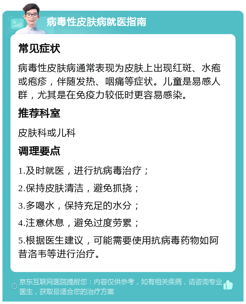 病毒性皮肤病就医指南 常见症状 病毒性皮肤病通常表现为皮肤上出现红斑、水疱或疱疹，伴随发热、咽痛等症状。儿童是易感人群，尤其是在免疫力较低时更容易感染。 推荐科室 皮肤科或儿科 调理要点 1.及时就医，进行抗病毒治疗； 2.保持皮肤清洁，避免抓挠； 3.多喝水，保持充足的水分； 4.注意休息，避免过度劳累； 5.根据医生建议，可能需要使用抗病毒药物如阿昔洛韦等进行治疗。