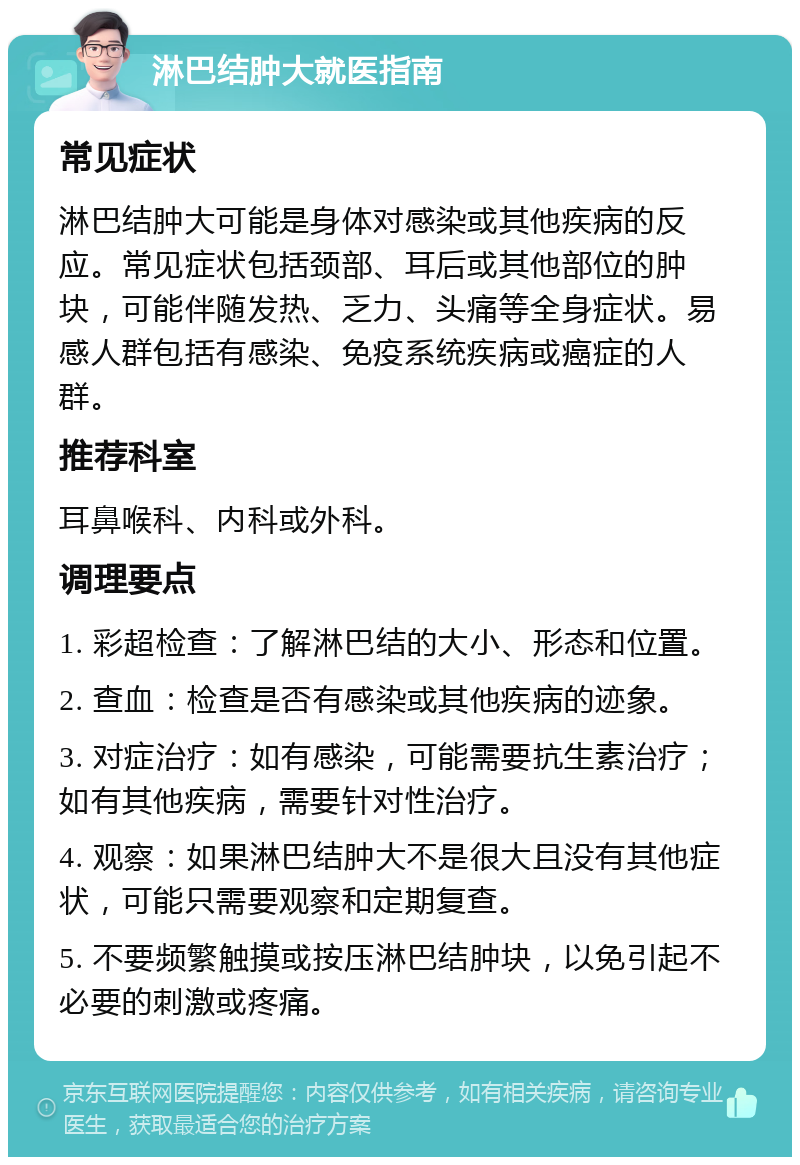 淋巴结肿大就医指南 常见症状 淋巴结肿大可能是身体对感染或其他疾病的反应。常见症状包括颈部、耳后或其他部位的肿块，可能伴随发热、乏力、头痛等全身症状。易感人群包括有感染、免疫系统疾病或癌症的人群。 推荐科室 耳鼻喉科、内科或外科。 调理要点 1. 彩超检查：了解淋巴结的大小、形态和位置。 2. 查血：检查是否有感染或其他疾病的迹象。 3. 对症治疗：如有感染，可能需要抗生素治疗；如有其他疾病，需要针对性治疗。 4. 观察：如果淋巴结肿大不是很大且没有其他症状，可能只需要观察和定期复查。 5. 不要频繁触摸或按压淋巴结肿块，以免引起不必要的刺激或疼痛。