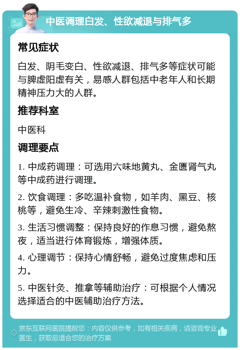 中医调理白发、性欲减退与排气多 常见症状 白发、阴毛变白、性欲减退、排气多等症状可能与脾虚阳虚有关，易感人群包括中老年人和长期精神压力大的人群。 推荐科室 中医科 调理要点 1. 中成药调理：可选用六味地黄丸、金匮肾气丸等中成药进行调理。 2. 饮食调理：多吃温补食物，如羊肉、黑豆、核桃等，避免生冷、辛辣刺激性食物。 3. 生活习惯调整：保持良好的作息习惯，避免熬夜，适当进行体育锻炼，增强体质。 4. 心理调节：保持心情舒畅，避免过度焦虑和压力。 5. 中医针灸、推拿等辅助治疗：可根据个人情况选择适合的中医辅助治疗方法。