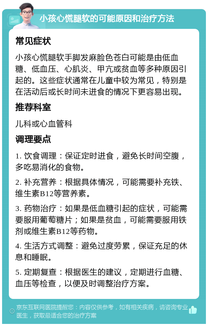 小孩心慌腿软的可能原因和治疗方法 常见症状 小孩心慌腿软手脚发麻脸色苍白可能是由低血糖、低血压、心肌炎、甲亢或贫血等多种原因引起的。这些症状通常在儿童中较为常见，特别是在活动后或长时间未进食的情况下更容易出现。 推荐科室 儿科或心血管科 调理要点 1. 饮食调理：保证定时进食，避免长时间空腹，多吃易消化的食物。 2. 补充营养：根据具体情况，可能需要补充铁、维生素B12等营养素。 3. 药物治疗：如果是低血糖引起的症状，可能需要服用葡萄糖片；如果是贫血，可能需要服用铁剂或维生素B12等药物。 4. 生活方式调整：避免过度劳累，保证充足的休息和睡眠。 5. 定期复查：根据医生的建议，定期进行血糖、血压等检查，以便及时调整治疗方案。