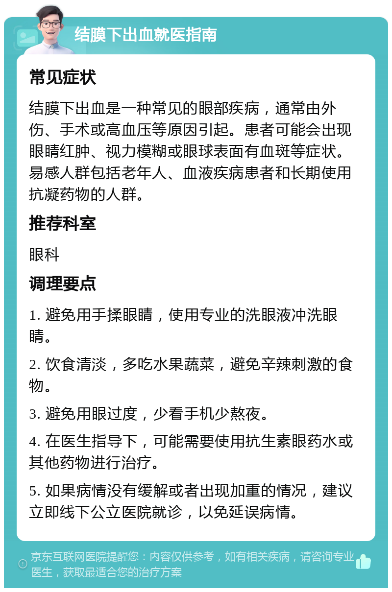 结膜下出血就医指南 常见症状 结膜下出血是一种常见的眼部疾病，通常由外伤、手术或高血压等原因引起。患者可能会出现眼睛红肿、视力模糊或眼球表面有血斑等症状。易感人群包括老年人、血液疾病患者和长期使用抗凝药物的人群。 推荐科室 眼科 调理要点 1. 避免用手揉眼睛，使用专业的洗眼液冲洗眼睛。 2. 饮食清淡，多吃水果蔬菜，避免辛辣刺激的食物。 3. 避免用眼过度，少看手机少熬夜。 4. 在医生指导下，可能需要使用抗生素眼药水或其他药物进行治疗。 5. 如果病情没有缓解或者出现加重的情况，建议立即线下公立医院就诊，以免延误病情。