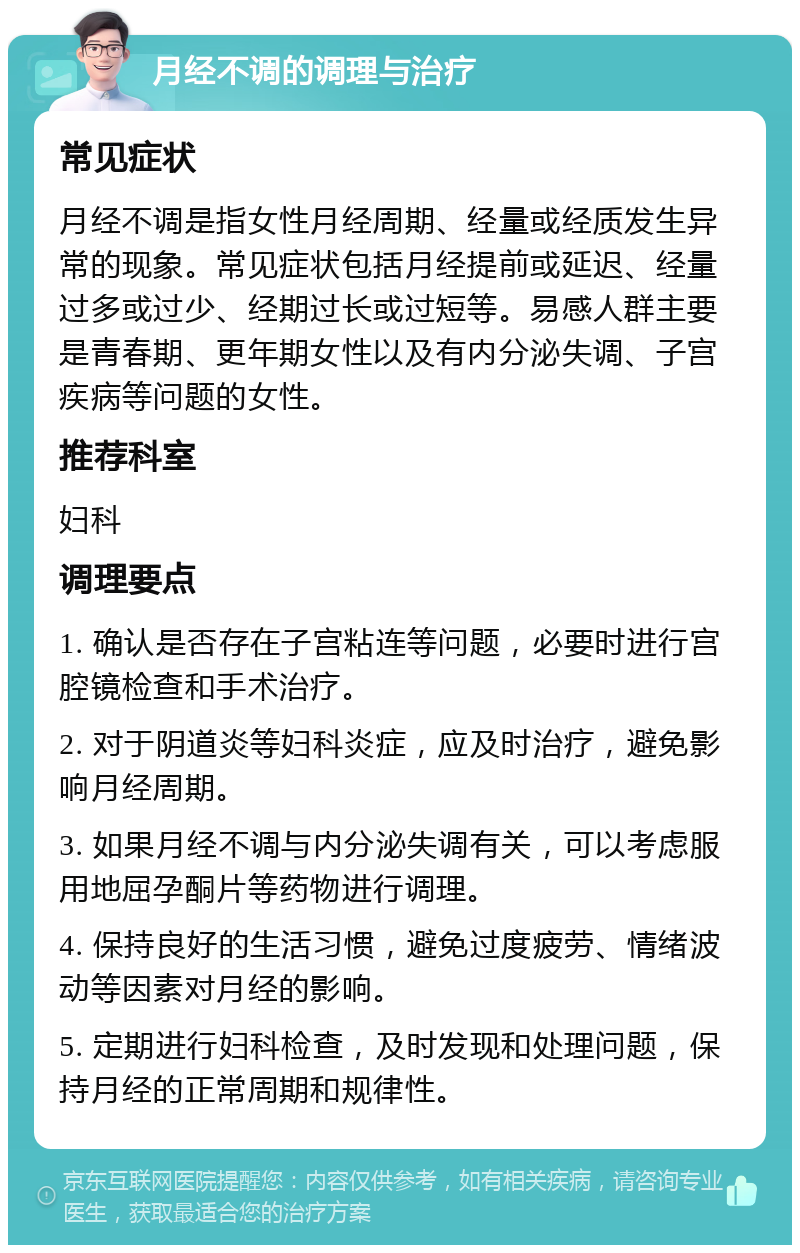 月经不调的调理与治疗 常见症状 月经不调是指女性月经周期、经量或经质发生异常的现象。常见症状包括月经提前或延迟、经量过多或过少、经期过长或过短等。易感人群主要是青春期、更年期女性以及有内分泌失调、子宫疾病等问题的女性。 推荐科室 妇科 调理要点 1. 确认是否存在子宫粘连等问题，必要时进行宫腔镜检查和手术治疗。 2. 对于阴道炎等妇科炎症，应及时治疗，避免影响月经周期。 3. 如果月经不调与内分泌失调有关，可以考虑服用地屈孕酮片等药物进行调理。 4. 保持良好的生活习惯，避免过度疲劳、情绪波动等因素对月经的影响。 5. 定期进行妇科检查，及时发现和处理问题，保持月经的正常周期和规律性。