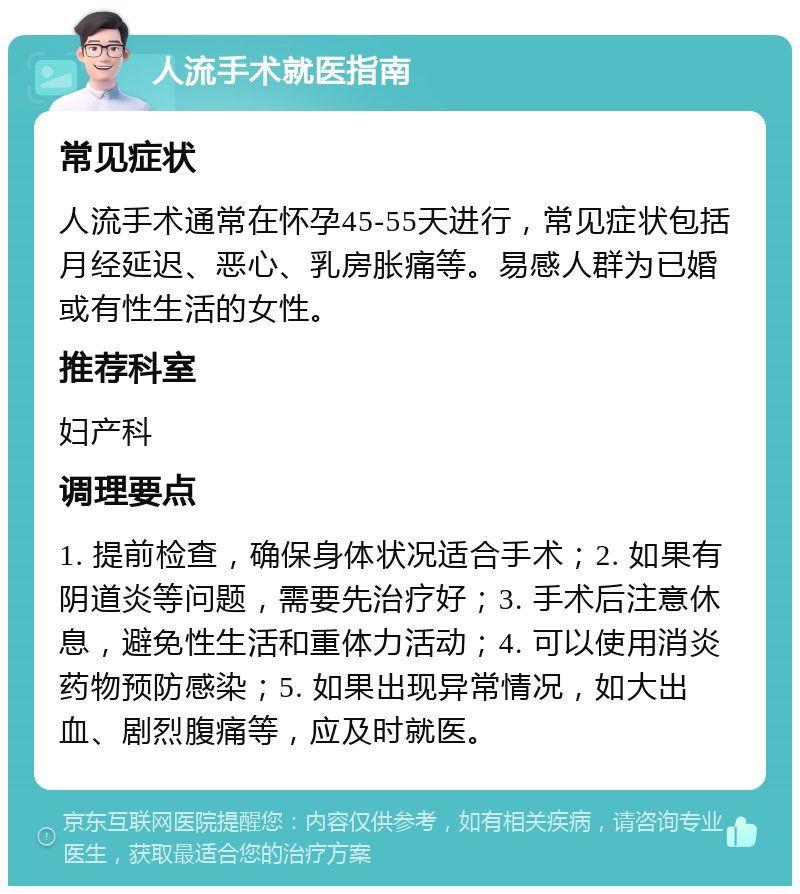 人流手术就医指南 常见症状 人流手术通常在怀孕45-55天进行，常见症状包括月经延迟、恶心、乳房胀痛等。易感人群为已婚或有性生活的女性。 推荐科室 妇产科 调理要点 1. 提前检查，确保身体状况适合手术；2. 如果有阴道炎等问题，需要先治疗好；3. 手术后注意休息，避免性生活和重体力活动；4. 可以使用消炎药物预防感染；5. 如果出现异常情况，如大出血、剧烈腹痛等，应及时就医。