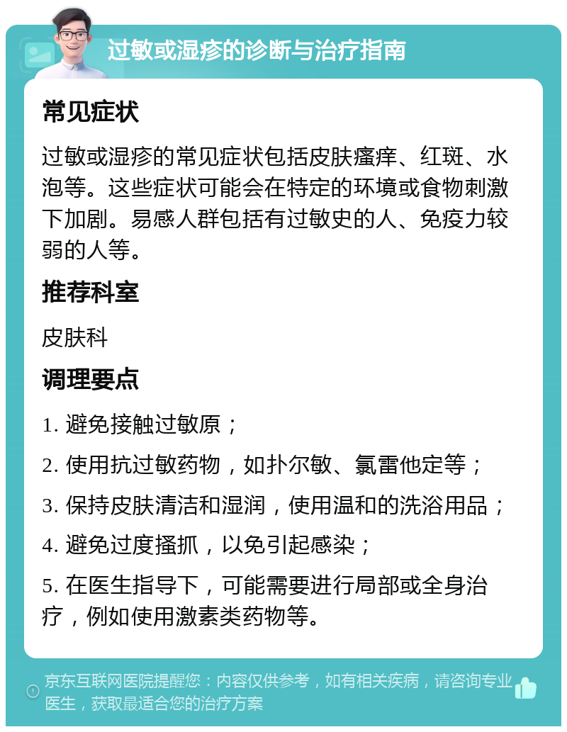 过敏或湿疹的诊断与治疗指南 常见症状 过敏或湿疹的常见症状包括皮肤瘙痒、红斑、水泡等。这些症状可能会在特定的环境或食物刺激下加剧。易感人群包括有过敏史的人、免疫力较弱的人等。 推荐科室 皮肤科 调理要点 1. 避免接触过敏原； 2. 使用抗过敏药物，如扑尔敏、氯雷他定等； 3. 保持皮肤清洁和湿润，使用温和的洗浴用品； 4. 避免过度搔抓，以免引起感染； 5. 在医生指导下，可能需要进行局部或全身治疗，例如使用激素类药物等。