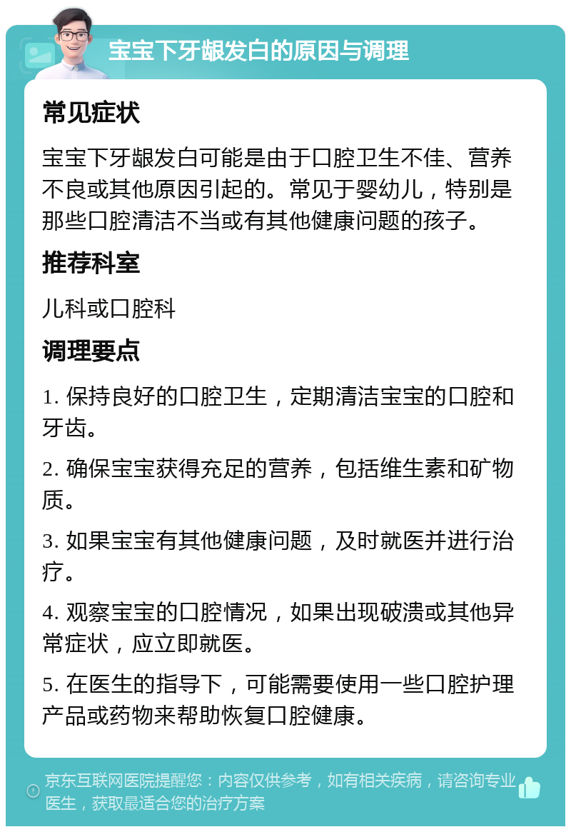 宝宝下牙龈发白的原因与调理 常见症状 宝宝下牙龈发白可能是由于口腔卫生不佳、营养不良或其他原因引起的。常见于婴幼儿，特别是那些口腔清洁不当或有其他健康问题的孩子。 推荐科室 儿科或口腔科 调理要点 1. 保持良好的口腔卫生，定期清洁宝宝的口腔和牙齿。 2. 确保宝宝获得充足的营养，包括维生素和矿物质。 3. 如果宝宝有其他健康问题，及时就医并进行治疗。 4. 观察宝宝的口腔情况，如果出现破溃或其他异常症状，应立即就医。 5. 在医生的指导下，可能需要使用一些口腔护理产品或药物来帮助恢复口腔健康。