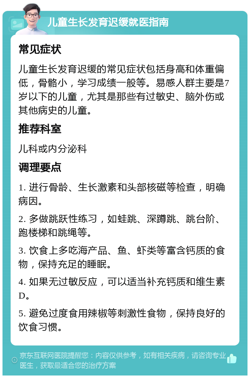 儿童生长发育迟缓就医指南 常见症状 儿童生长发育迟缓的常见症状包括身高和体重偏低，骨骼小，学习成绩一般等。易感人群主要是7岁以下的儿童，尤其是那些有过敏史、脑外伤或其他病史的儿童。 推荐科室 儿科或内分泌科 调理要点 1. 进行骨龄、生长激素和头部核磁等检查，明确病因。 2. 多做跳跃性练习，如蛙跳、深蹲跳、跳台阶、跑楼梯和跳绳等。 3. 饮食上多吃海产品、鱼、虾类等富含钙质的食物，保持充足的睡眠。 4. 如果无过敏反应，可以适当补充钙质和维生素D。 5. 避免过度食用辣椒等刺激性食物，保持良好的饮食习惯。