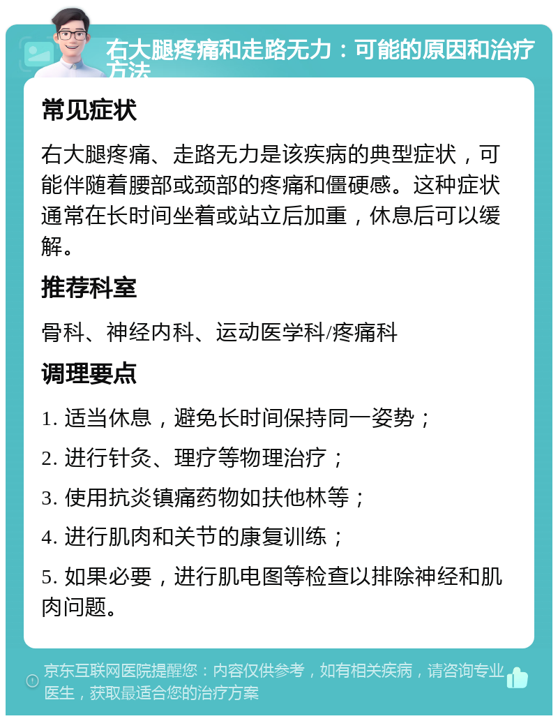 右大腿疼痛和走路无力：可能的原因和治疗方法 常见症状 右大腿疼痛、走路无力是该疾病的典型症状，可能伴随着腰部或颈部的疼痛和僵硬感。这种症状通常在长时间坐着或站立后加重，休息后可以缓解。 推荐科室 骨科、神经内科、运动医学科/疼痛科 调理要点 1. 适当休息，避免长时间保持同一姿势； 2. 进行针灸、理疗等物理治疗； 3. 使用抗炎镇痛药物如扶他林等； 4. 进行肌肉和关节的康复训练； 5. 如果必要，进行肌电图等检查以排除神经和肌肉问题。