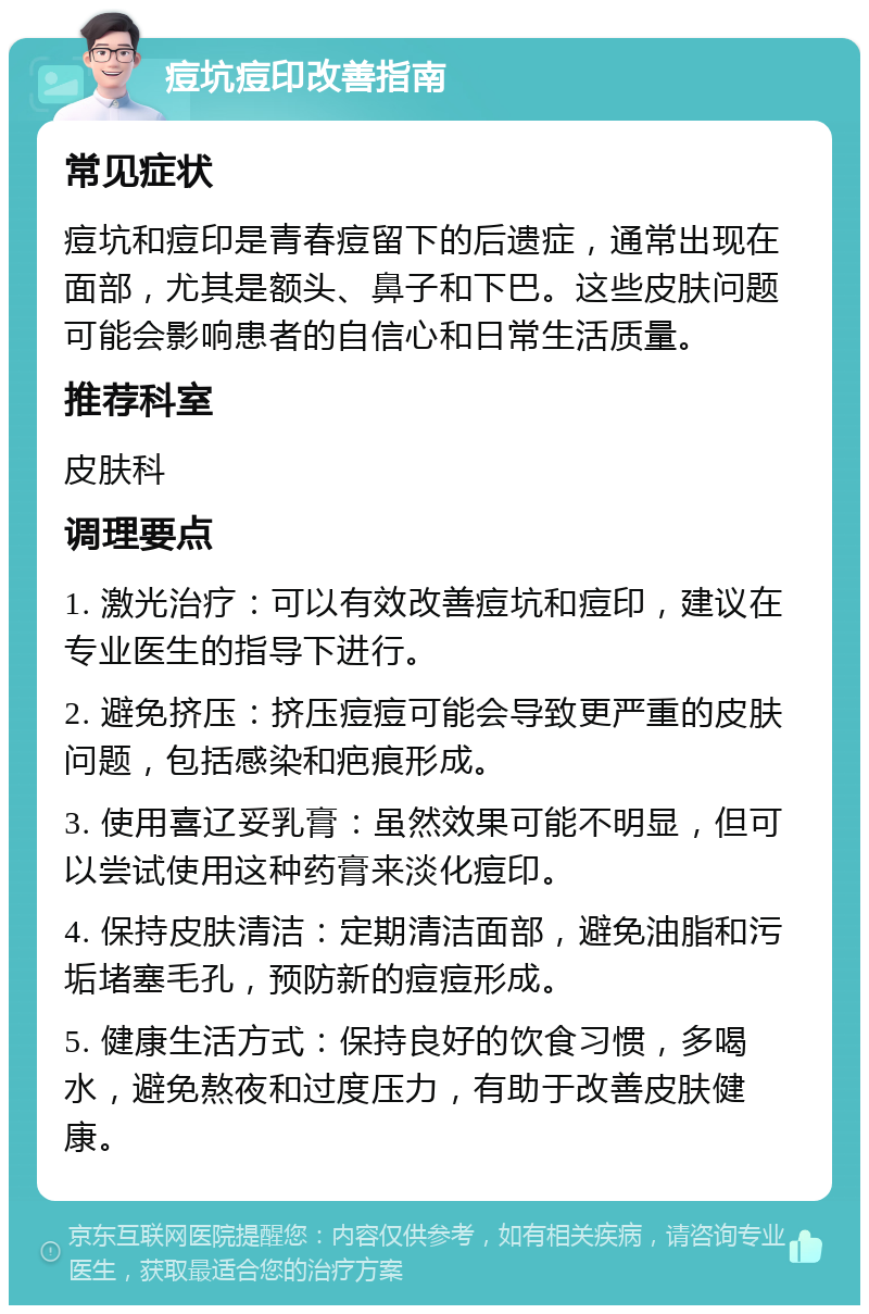 痘坑痘印改善指南 常见症状 痘坑和痘印是青春痘留下的后遗症，通常出现在面部，尤其是额头、鼻子和下巴。这些皮肤问题可能会影响患者的自信心和日常生活质量。 推荐科室 皮肤科 调理要点 1. 激光治疗：可以有效改善痘坑和痘印，建议在专业医生的指导下进行。 2. 避免挤压：挤压痘痘可能会导致更严重的皮肤问题，包括感染和疤痕形成。 3. 使用喜辽妥乳膏：虽然效果可能不明显，但可以尝试使用这种药膏来淡化痘印。 4. 保持皮肤清洁：定期清洁面部，避免油脂和污垢堵塞毛孔，预防新的痘痘形成。 5. 健康生活方式：保持良好的饮食习惯，多喝水，避免熬夜和过度压力，有助于改善皮肤健康。