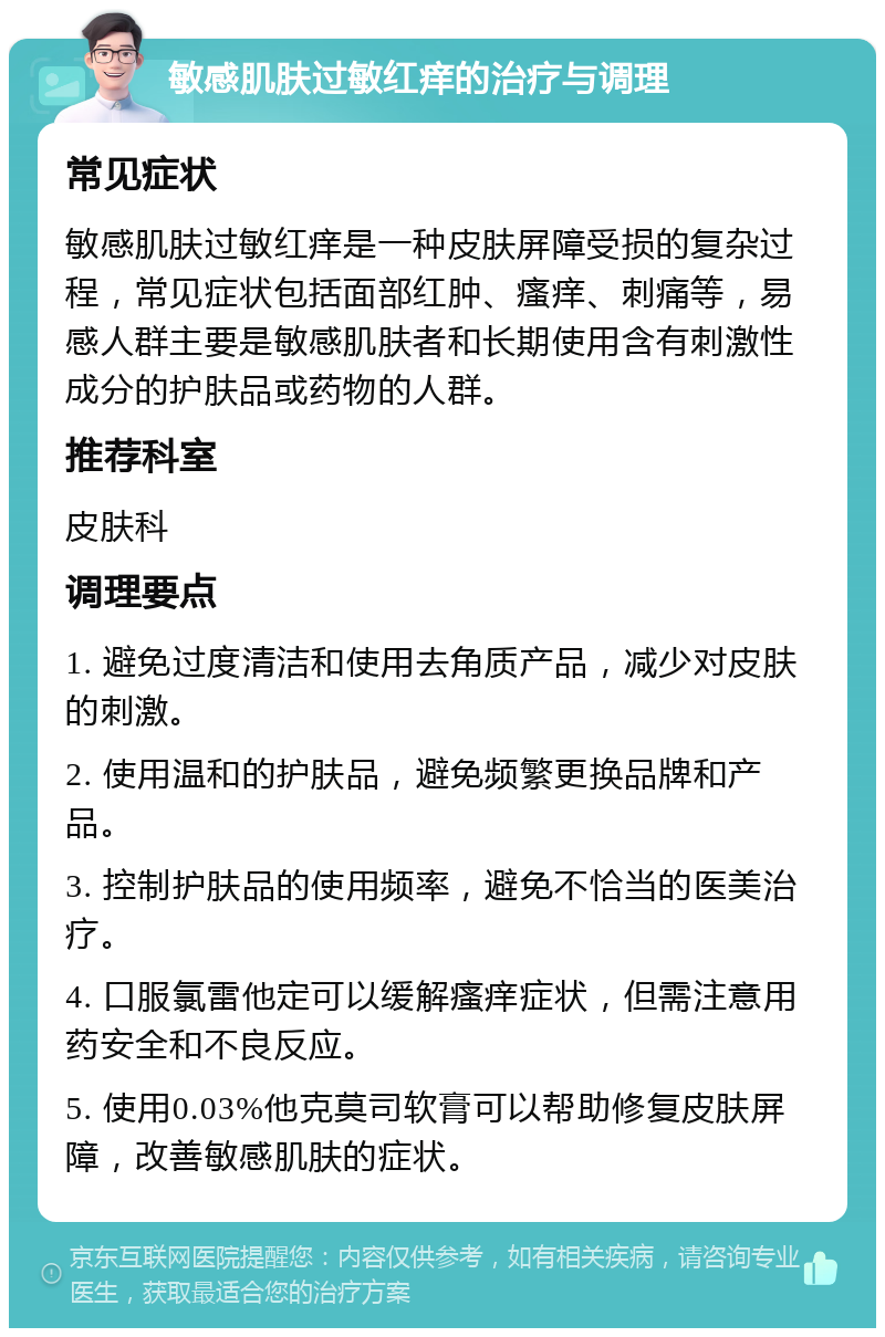 敏感肌肤过敏红痒的治疗与调理 常见症状 敏感肌肤过敏红痒是一种皮肤屏障受损的复杂过程，常见症状包括面部红肿、瘙痒、刺痛等，易感人群主要是敏感肌肤者和长期使用含有刺激性成分的护肤品或药物的人群。 推荐科室 皮肤科 调理要点 1. 避免过度清洁和使用去角质产品，减少对皮肤的刺激。 2. 使用温和的护肤品，避免频繁更换品牌和产品。 3. 控制护肤品的使用频率，避免不恰当的医美治疗。 4. 口服氯雷他定可以缓解瘙痒症状，但需注意用药安全和不良反应。 5. 使用0.03%他克莫司软膏可以帮助修复皮肤屏障，改善敏感肌肤的症状。