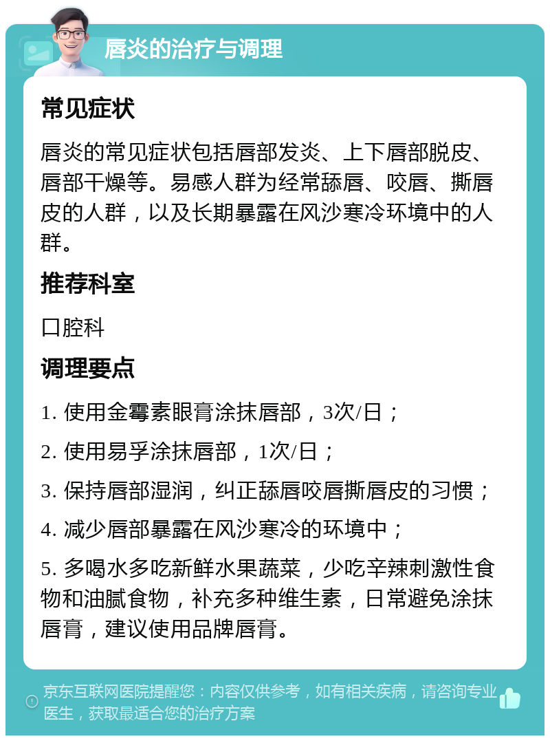 唇炎的治疗与调理 常见症状 唇炎的常见症状包括唇部发炎、上下唇部脱皮、唇部干燥等。易感人群为经常舔唇、咬唇、撕唇皮的人群，以及长期暴露在风沙寒冷环境中的人群。 推荐科室 口腔科 调理要点 1. 使用金霉素眼膏涂抹唇部，3次/日； 2. 使用易孚涂抹唇部，1次/日； 3. 保持唇部湿润，纠正舔唇咬唇撕唇皮的习惯； 4. 减少唇部暴露在风沙寒冷的环境中； 5. 多喝水多吃新鲜水果蔬菜，少吃辛辣刺激性食物和油腻食物，补充多种维生素，日常避免涂抹唇膏，建议使用品牌唇膏。