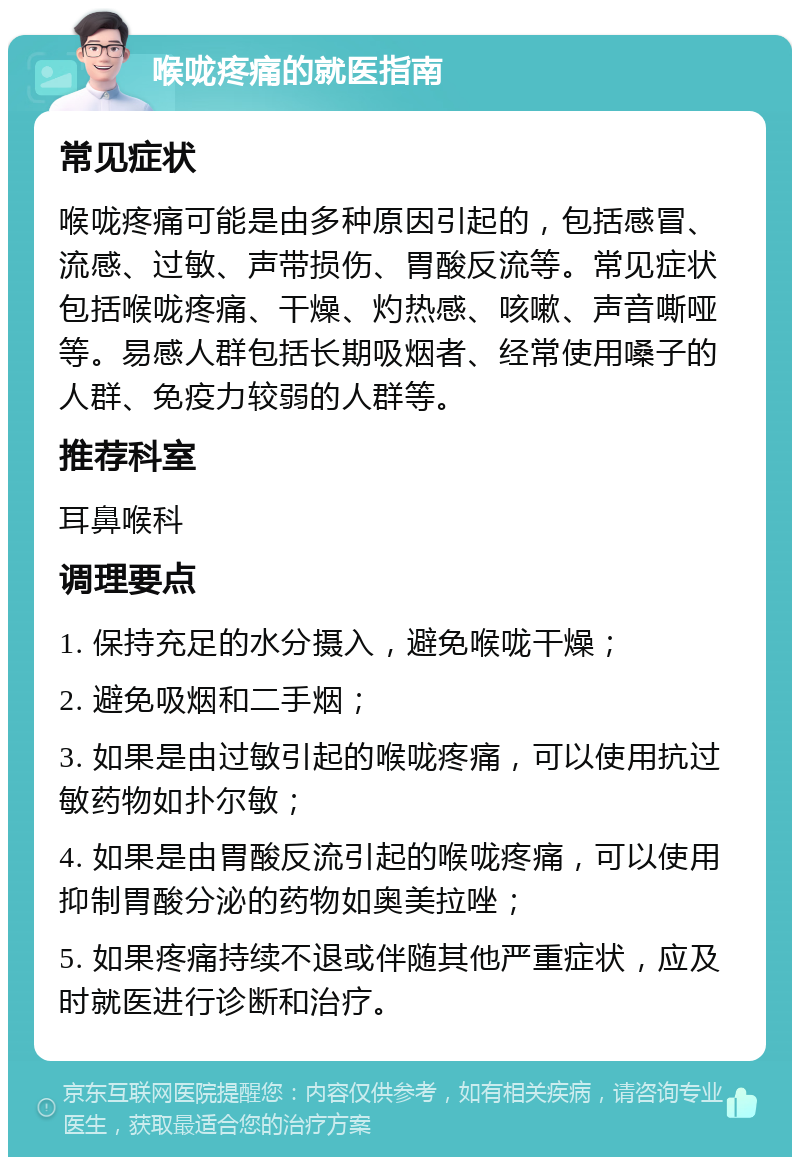 喉咙疼痛的就医指南 常见症状 喉咙疼痛可能是由多种原因引起的，包括感冒、流感、过敏、声带损伤、胃酸反流等。常见症状包括喉咙疼痛、干燥、灼热感、咳嗽、声音嘶哑等。易感人群包括长期吸烟者、经常使用嗓子的人群、免疫力较弱的人群等。 推荐科室 耳鼻喉科 调理要点 1. 保持充足的水分摄入，避免喉咙干燥； 2. 避免吸烟和二手烟； 3. 如果是由过敏引起的喉咙疼痛，可以使用抗过敏药物如扑尔敏； 4. 如果是由胃酸反流引起的喉咙疼痛，可以使用抑制胃酸分泌的药物如奥美拉唑； 5. 如果疼痛持续不退或伴随其他严重症状，应及时就医进行诊断和治疗。