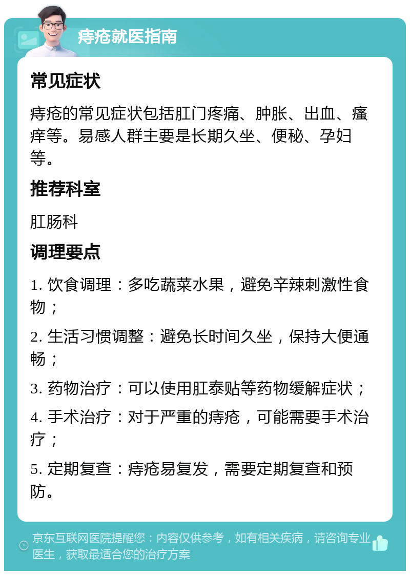 痔疮就医指南 常见症状 痔疮的常见症状包括肛门疼痛、肿胀、出血、瘙痒等。易感人群主要是长期久坐、便秘、孕妇等。 推荐科室 肛肠科 调理要点 1. 饮食调理：多吃蔬菜水果，避免辛辣刺激性食物； 2. 生活习惯调整：避免长时间久坐，保持大便通畅； 3. 药物治疗：可以使用肛泰贴等药物缓解症状； 4. 手术治疗：对于严重的痔疮，可能需要手术治疗； 5. 定期复查：痔疮易复发，需要定期复查和预防。