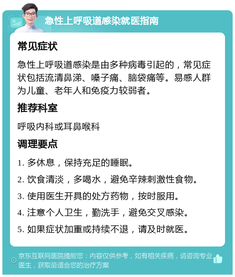 急性上呼吸道感染就医指南 常见症状 急性上呼吸道感染是由多种病毒引起的，常见症状包括流清鼻涕、嗓子痛、脑袋痛等。易感人群为儿童、老年人和免疫力较弱者。 推荐科室 呼吸内科或耳鼻喉科 调理要点 1. 多休息，保持充足的睡眠。 2. 饮食清淡，多喝水，避免辛辣刺激性食物。 3. 使用医生开具的处方药物，按时服用。 4. 注意个人卫生，勤洗手，避免交叉感染。 5. 如果症状加重或持续不退，请及时就医。