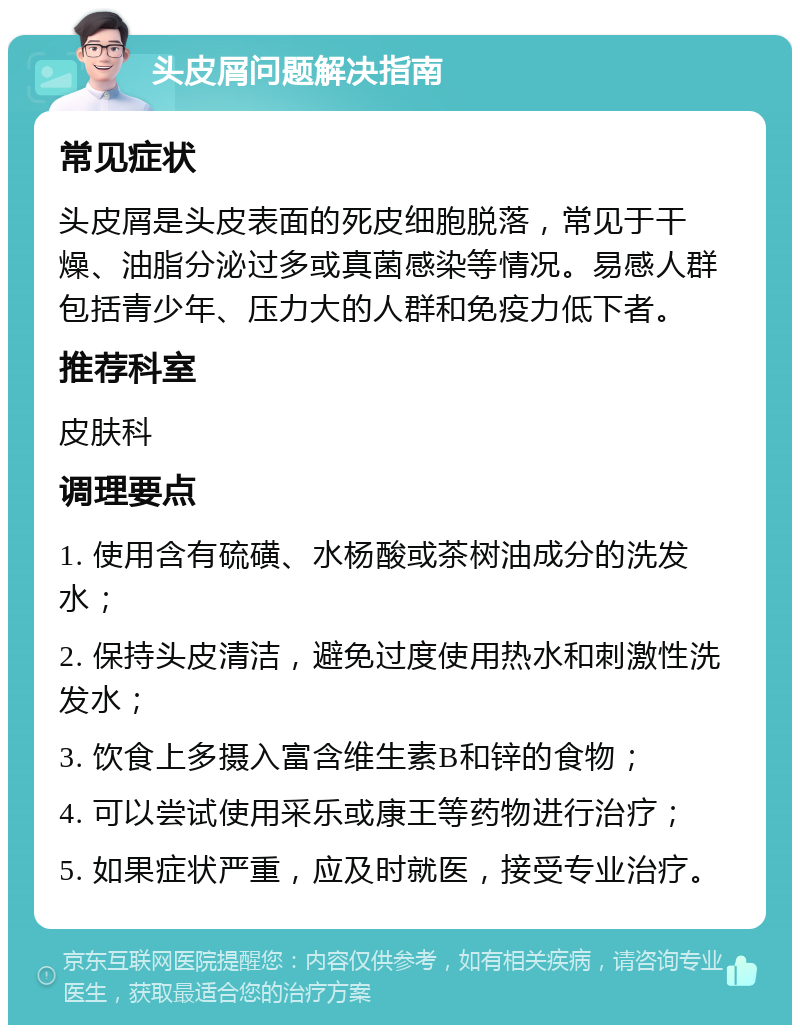 头皮屑问题解决指南 常见症状 头皮屑是头皮表面的死皮细胞脱落，常见于干燥、油脂分泌过多或真菌感染等情况。易感人群包括青少年、压力大的人群和免疫力低下者。 推荐科室 皮肤科 调理要点 1. 使用含有硫磺、水杨酸或茶树油成分的洗发水； 2. 保持头皮清洁，避免过度使用热水和刺激性洗发水； 3. 饮食上多摄入富含维生素B和锌的食物； 4. 可以尝试使用采乐或康王等药物进行治疗； 5. 如果症状严重，应及时就医，接受专业治疗。