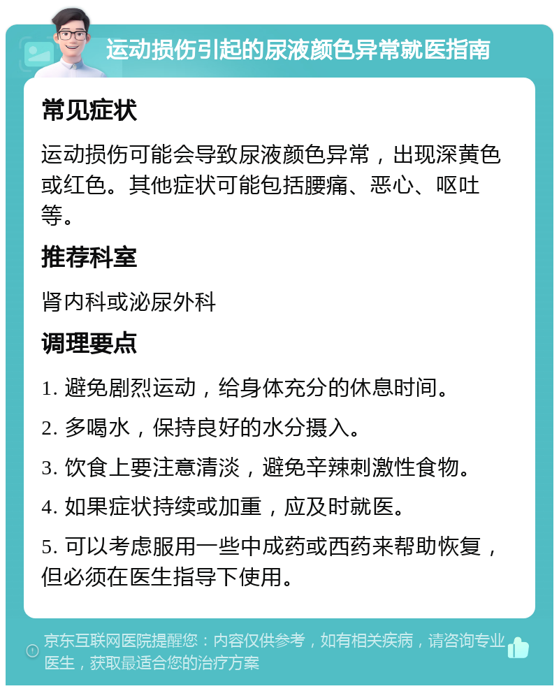 运动损伤引起的尿液颜色异常就医指南 常见症状 运动损伤可能会导致尿液颜色异常，出现深黄色或红色。其他症状可能包括腰痛、恶心、呕吐等。 推荐科室 肾内科或泌尿外科 调理要点 1. 避免剧烈运动，给身体充分的休息时间。 2. 多喝水，保持良好的水分摄入。 3. 饮食上要注意清淡，避免辛辣刺激性食物。 4. 如果症状持续或加重，应及时就医。 5. 可以考虑服用一些中成药或西药来帮助恢复，但必须在医生指导下使用。